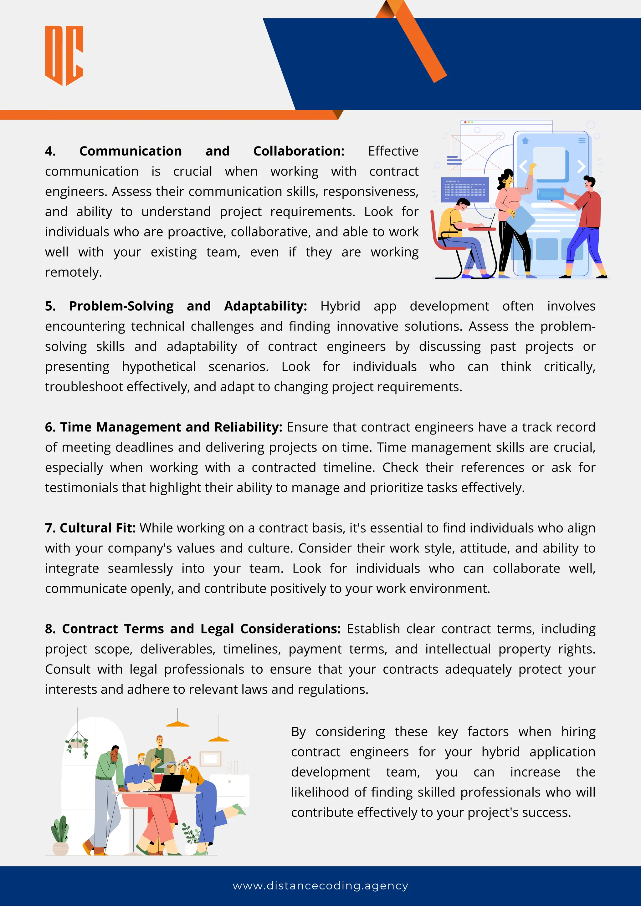 5. Problem-Solving and Adaptability: Hybrid app development often involves
encountering technical challenges and finding innovative solutions. Assess the problem-
solving skills and adaptability of contract engineers by discussing past projects or
presenting hypothetical scenarios. Look for individuals who can think critically,
troubleshoot effectively, and adapt to changing project requirements.
6. Time Management and Reliability: Ensure that contract engineers have a track record
of meeting deadlines and delivering projects on time. Time management skills are crucial,
especially when working with a contracted timeline. Check their references or ask for
testimonials that highlight their ability to manage and prioritize tasks effectively.
7. Cultural Fit: While working on a contract basis, it's essential to find individuals who align
with your company's values and culture. Consider their work style, attitude, and ability to
integrate seamlessly into your team. Look for individuals who can collaborate well,
communicate openly, and contribute positively to your work environment.
8. Contract Terms and Legal Considerations: Establish clear contract terms, including
project scope, deliverables, timelines, payment terms, and intellectual property rights.
Consult with legal professionals to ensure that your contracts adequately protect your
interests and adhere to relevant laws and regulations.
www.distancecoding.agency
4. Communication and Collaboration: Effective
communication is crucial when working with contract
engineers. Assess their communication skills, responsiveness,
and ability to understand project requirements. Look for
individuals who are proactive, collaborative, and able to work
well with your existing team, even if they are working
remotely.
By considering these key factors when hiring
contract engineers for your hybrid application
development team, you can increase the
likelihood of finding skilled professionals who will
contribute effectively to your project's success.
 