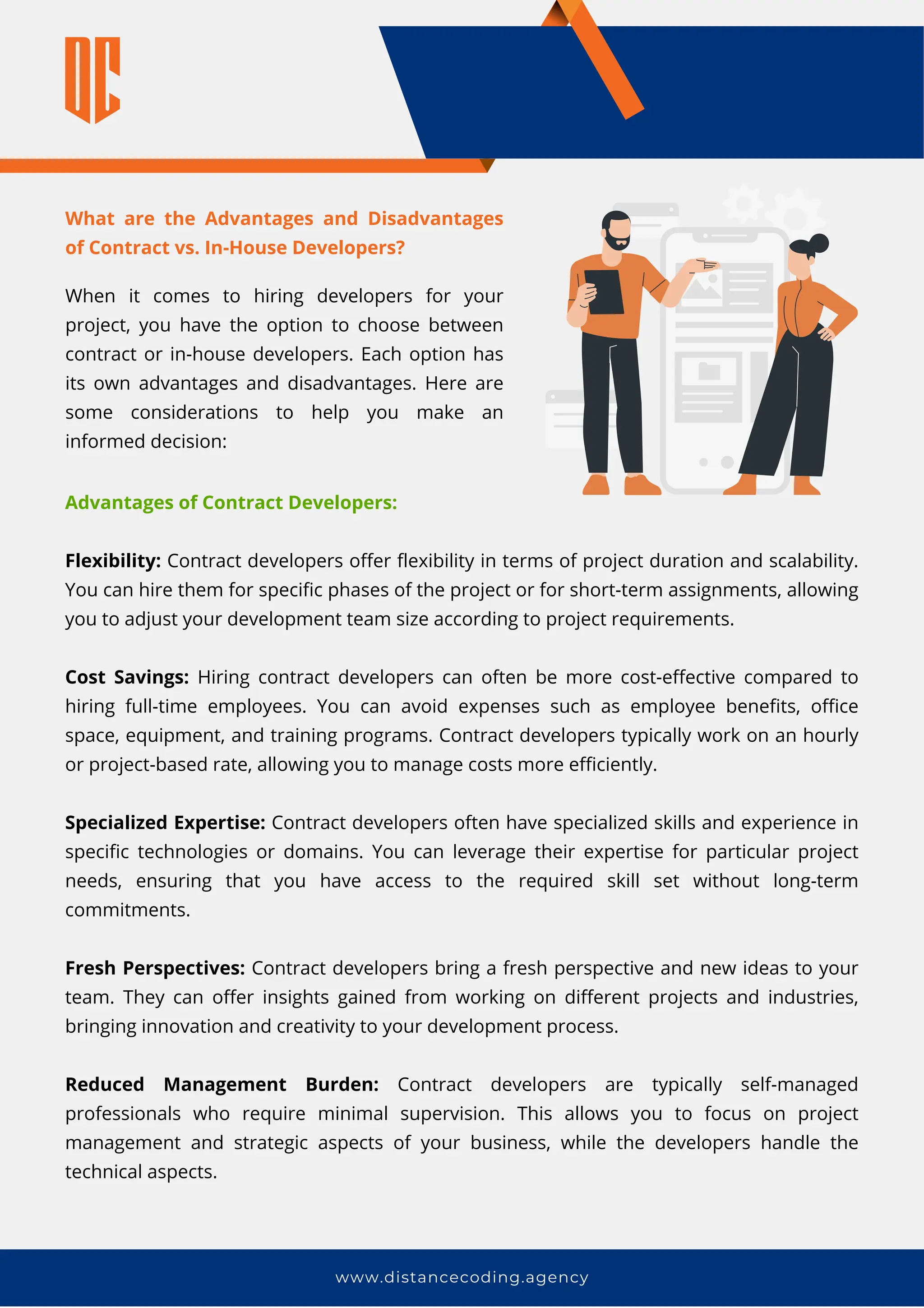 www.distancecoding.agency
What are the Advantages and Disadvantages
of Contract vs. In-House Developers?
When it comes to hiring developers for your
project, you have the option to choose between
contract or in-house developers. Each option has
its own advantages and disadvantages. Here are
some considerations to help you make an
informed decision:
Advantages of Contract Developers:
Flexibility: Contract developers offer flexibility in terms of project duration and scalability.
You can hire them for specific phases of the project or for short-term assignments, allowing
you to adjust your development team size according to project requirements.
Cost Savings: Hiring contract developers can often be more cost-effective compared to
hiring full-time employees. You can avoid expenses such as employee benefits, office
space, equipment, and training programs. Contract developers typically work on an hourly
or project-based rate, allowing you to manage costs more efficiently.
Specialized Expertise: Contract developers often have specialized skills and experience in
specific technologies or domains. You can leverage their expertise for particular project
needs, ensuring that you have access to the required skill set without long-term
commitments.
Fresh Perspectives: Contract developers bring a fresh perspective and new ideas to your
team. They can offer insights gained from working on different projects and industries,
bringing innovation and creativity to your development process.
Reduced Management Burden: Contract developers are typically self-managed
professionals who require minimal supervision. This allows you to focus on project
management and strategic aspects of your business, while the developers handle the
technical aspects.
 