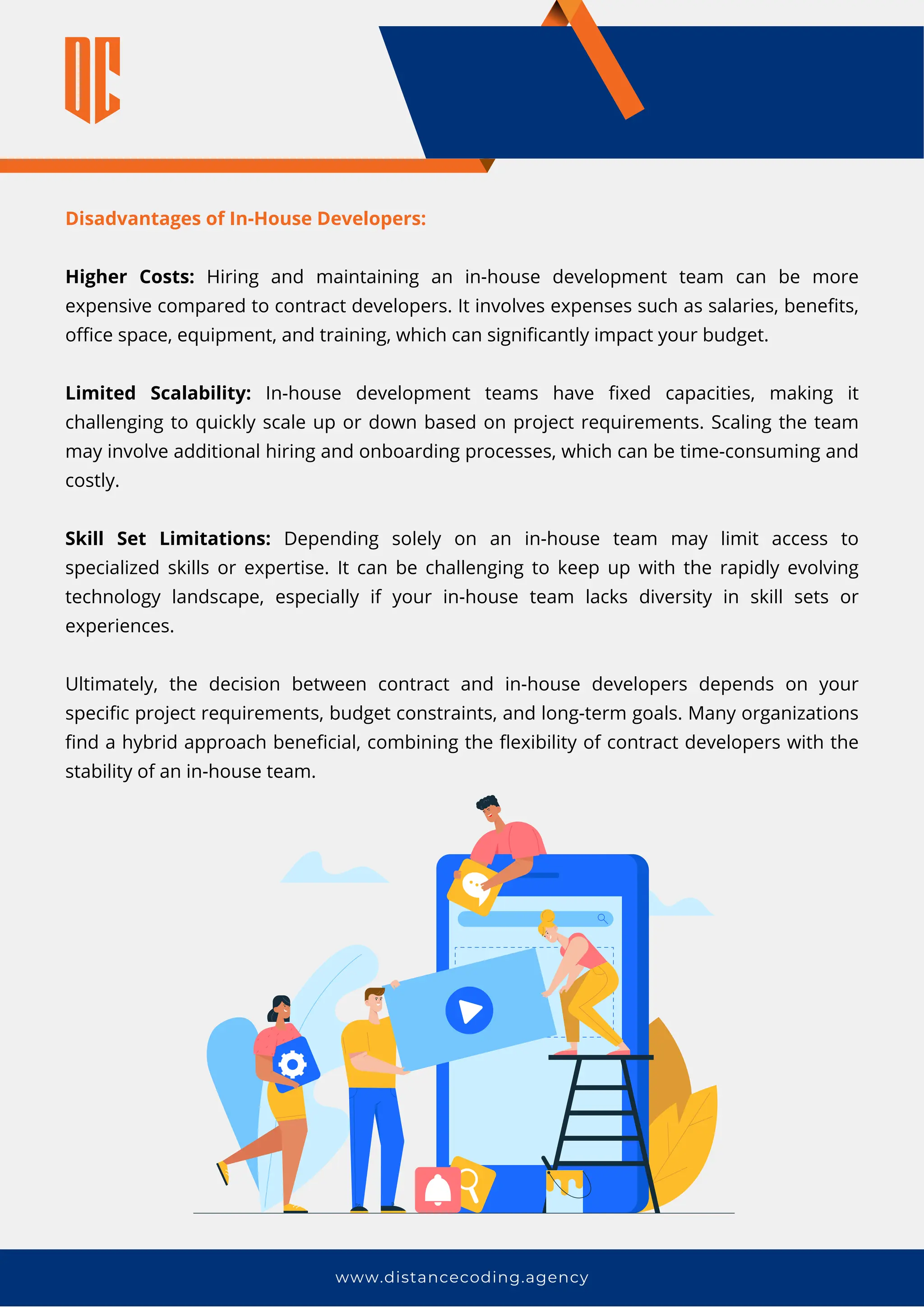 www.distancecoding.agency
Disadvantages of In-House Developers:
Higher Costs: Hiring and maintaining an in-house development team can be more
expensive compared to contract developers. It involves expenses such as salaries, benefits,
office space, equipment, and training, which can significantly impact your budget.
Limited Scalability: In-house development teams have fixed capacities, making it
challenging to quickly scale up or down based on project requirements. Scaling the team
may involve additional hiring and onboarding processes, which can be time-consuming and
costly.
Skill Set Limitations: Depending solely on an in-house team may limit access to
specialized skills or expertise. It can be challenging to keep up with the rapidly evolving
technology landscape, especially if your in-house team lacks diversity in skill sets or
experiences.
Ultimately, the decision between contract and in-house developers depends on your
specific project requirements, budget constraints, and long-term goals. Many organizations
find a hybrid approach beneficial, combining the flexibility of contract developers with the
stability of an in-house team.
 