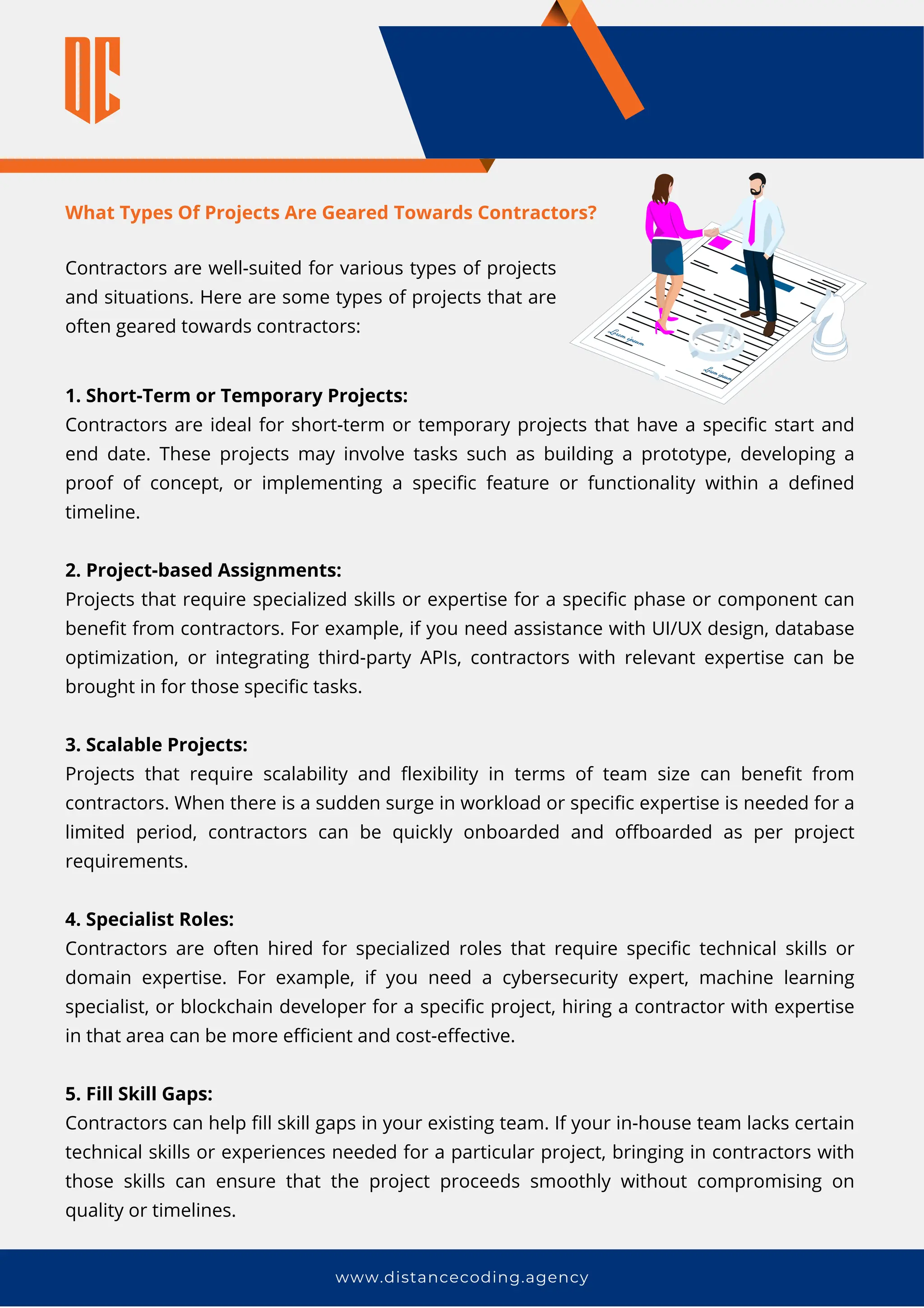 www.distancecoding.agency
What Types Of Projects Are Geared Towards Contractors?
1. Short-Term or Temporary Projects:
Contractors are ideal for short-term or temporary projects that have a specific start and
end date. These projects may involve tasks such as building a prototype, developing a
proof of concept, or implementing a specific feature or functionality within a defined
timeline.
2. Project-based Assignments:
Projects that require specialized skills or expertise for a specific phase or component can
benefit from contractors. For example, if you need assistance with UI/UX design, database
optimization, or integrating third-party APIs, contractors with relevant expertise can be
brought in for those specific tasks.
3. Scalable Projects:
Projects that require scalability and flexibility in terms of team size can benefit from
contractors. When there is a sudden surge in workload or specific expertise is needed for a
limited period, contractors can be quickly onboarded and offboarded as per project
requirements.
4. Specialist Roles:
Contractors are often hired for specialized roles that require specific technical skills or
domain expertise. For example, if you need a cybersecurity expert, machine learning
specialist, or blockchain developer for a specific project, hiring a contractor with expertise
in that area can be more efficient and cost-effective.
5. Fill Skill Gaps:
Contractors can help fill skill gaps in your existing team. If your in-house team lacks certain
technical skills or experiences needed for a particular project, bringing in contractors with
those skills can ensure that the project proceeds smoothly without compromising on
quality or timelines.
Contractors are well-suited for various types of projects
and situations. Here are some types of projects that are
often geared towards contractors:
 