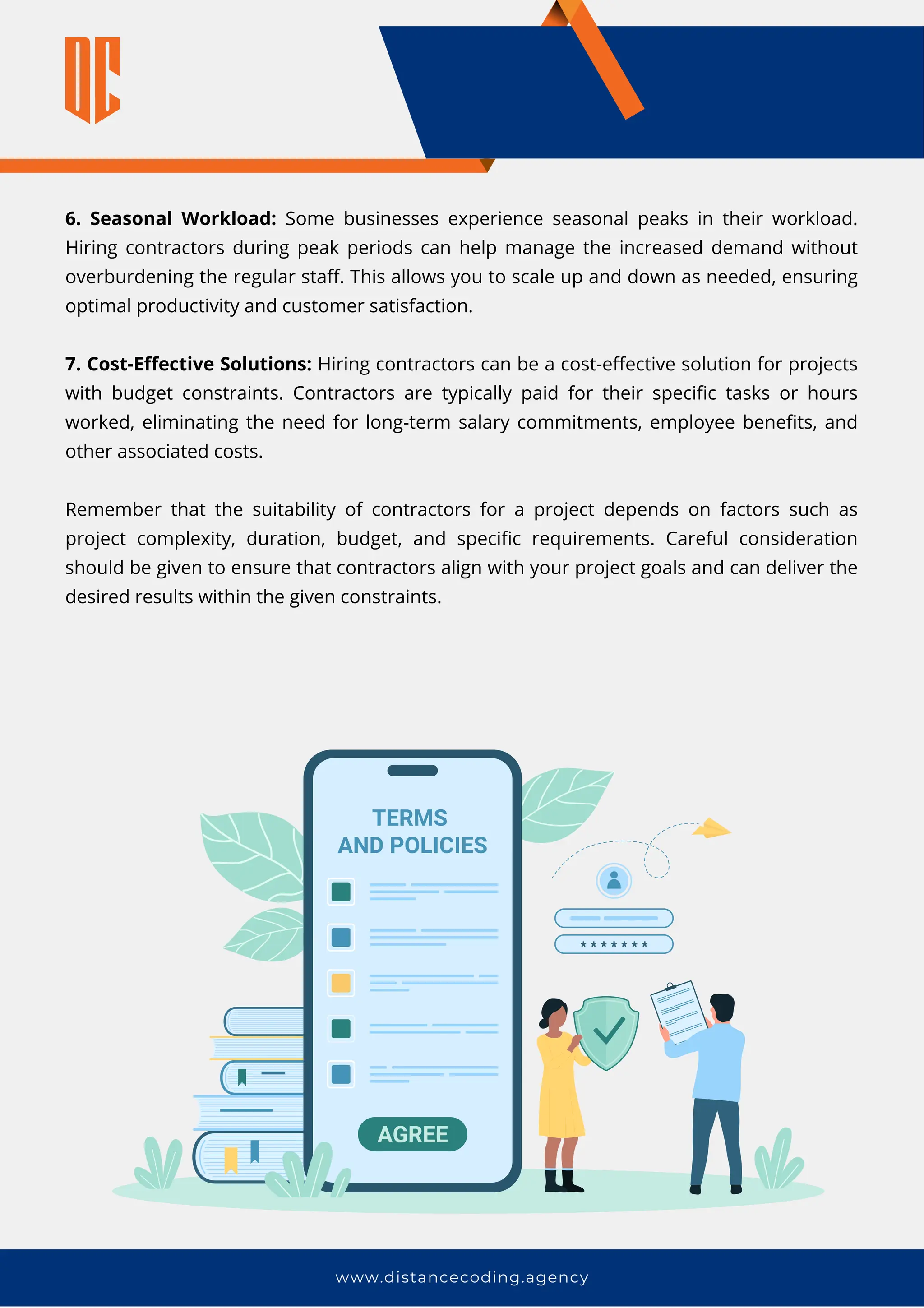www.distancecoding.agency
6. Seasonal Workload: Some businesses experience seasonal peaks in their workload.
Hiring contractors during peak periods can help manage the increased demand without
overburdening the regular staff. This allows you to scale up and down as needed, ensuring
optimal productivity and customer satisfaction.
7. Cost-Effective Solutions: Hiring contractors can be a cost-effective solution for projects
with budget constraints. Contractors are typically paid for their specific tasks or hours
worked, eliminating the need for long-term salary commitments, employee benefits, and
other associated costs.
Remember that the suitability of contractors for a project depends on factors such as
project complexity, duration, budget, and specific requirements. Careful consideration
should be given to ensure that contractors align with your project goals and can deliver the
desired results within the given constraints.
 