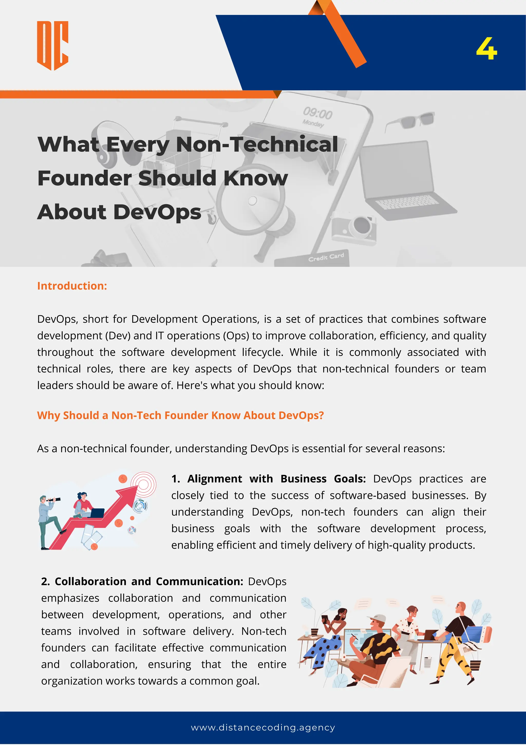 What Every Non-Technical
Founder Should Know
About DevOps
www.distancecoding.agency
Introduction:
DevOps, short for Development Operations, is a set of practices that combines software
development (Dev) and IT operations (Ops) to improve collaboration, efficiency, and quality
throughout the software development lifecycle. While it is commonly associated with
technical roles, there are key aspects of DevOps that non-technical founders or team
leaders should be aware of. Here's what you should know:
4
Why Should a Non-Tech Founder Know About DevOps?
As a non-technical founder, understanding DevOps is essential for several reasons:
1. Alignment with Business Goals: DevOps practices are
closely tied to the success of software-based businesses. By
understanding DevOps, non-tech founders can align their
business goals with the software development process,
enabling efficient and timely delivery of high-quality products.
2. Collaboration and Communication: DevOps
emphasizes collaboration and communication
between development, operations, and other
teams involved in software delivery. Non-tech
founders can facilitate effective communication
and collaboration, ensuring that the entire
organization works towards a common goal.
 