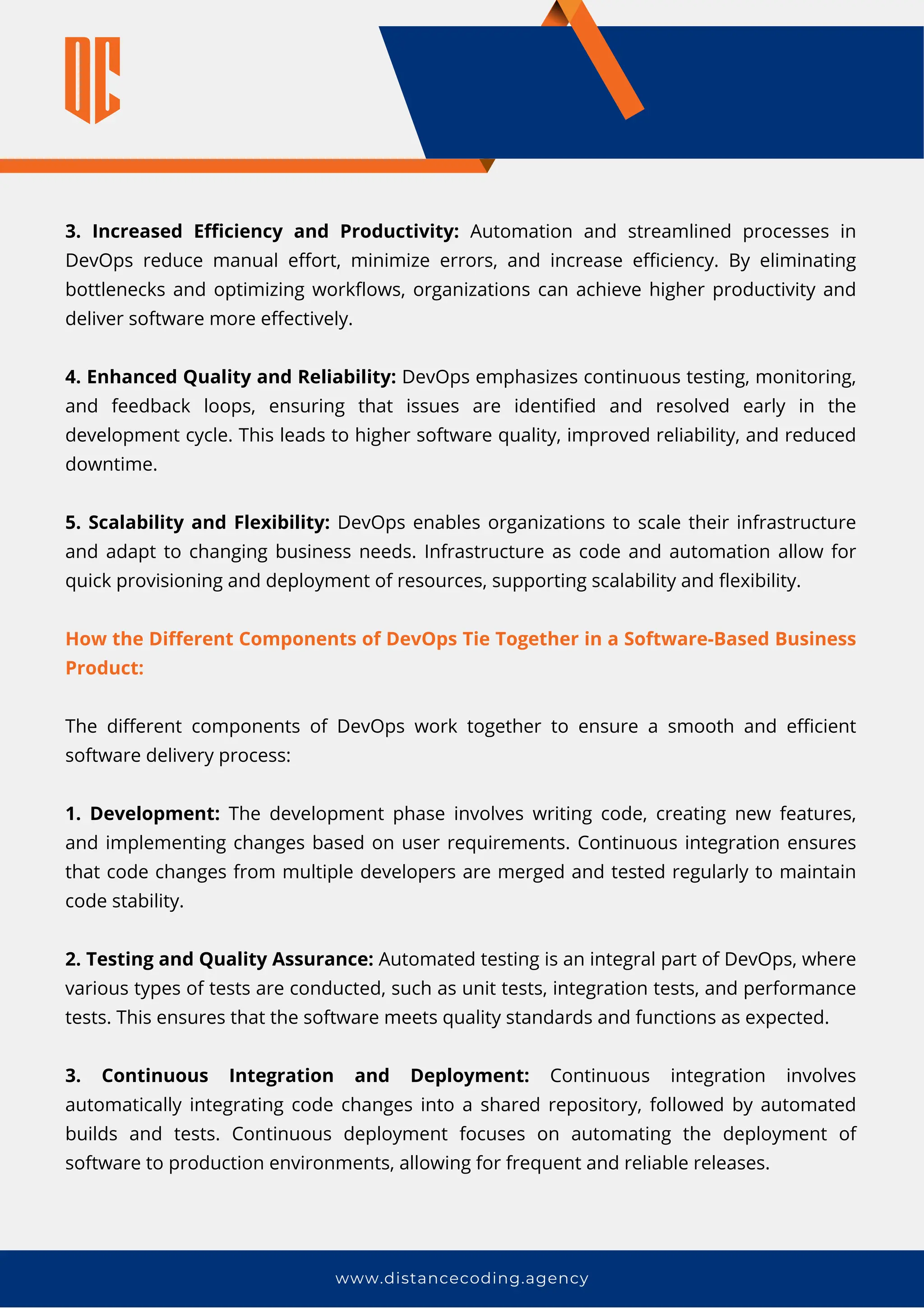 www.distancecoding.agency
3. Increased Efficiency and Productivity: Automation and streamlined processes in
DevOps reduce manual effort, minimize errors, and increase efficiency. By eliminating
bottlenecks and optimizing workflows, organizations can achieve higher productivity and
deliver software more effectively.
4. Enhanced Quality and Reliability: DevOps emphasizes continuous testing, monitoring,
and feedback loops, ensuring that issues are identified and resolved early in the
development cycle. This leads to higher software quality, improved reliability, and reduced
downtime.
5. Scalability and Flexibility: DevOps enables organizations to scale their infrastructure
and adapt to changing business needs. Infrastructure as code and automation allow for
quick provisioning and deployment of resources, supporting scalability and flexibility.
How the Different Components of DevOps Tie Together in a Software-Based Business
Product:
The different components of DevOps work together to ensure a smooth and efficient
software delivery process:
1. Development: The development phase involves writing code, creating new features,
and implementing changes based on user requirements. Continuous integration ensures
that code changes from multiple developers are merged and tested regularly to maintain
code stability.
2. Testing and Quality Assurance: Automated testing is an integral part of DevOps, where
various types of tests are conducted, such as unit tests, integration tests, and performance
tests. This ensures that the software meets quality standards and functions as expected.
3. Continuous Integration and Deployment: Continuous integration involves
automatically integrating code changes into a shared repository, followed by automated
builds and tests. Continuous deployment focuses on automating the deployment of
software to production environments, allowing for frequent and reliable releases.
 