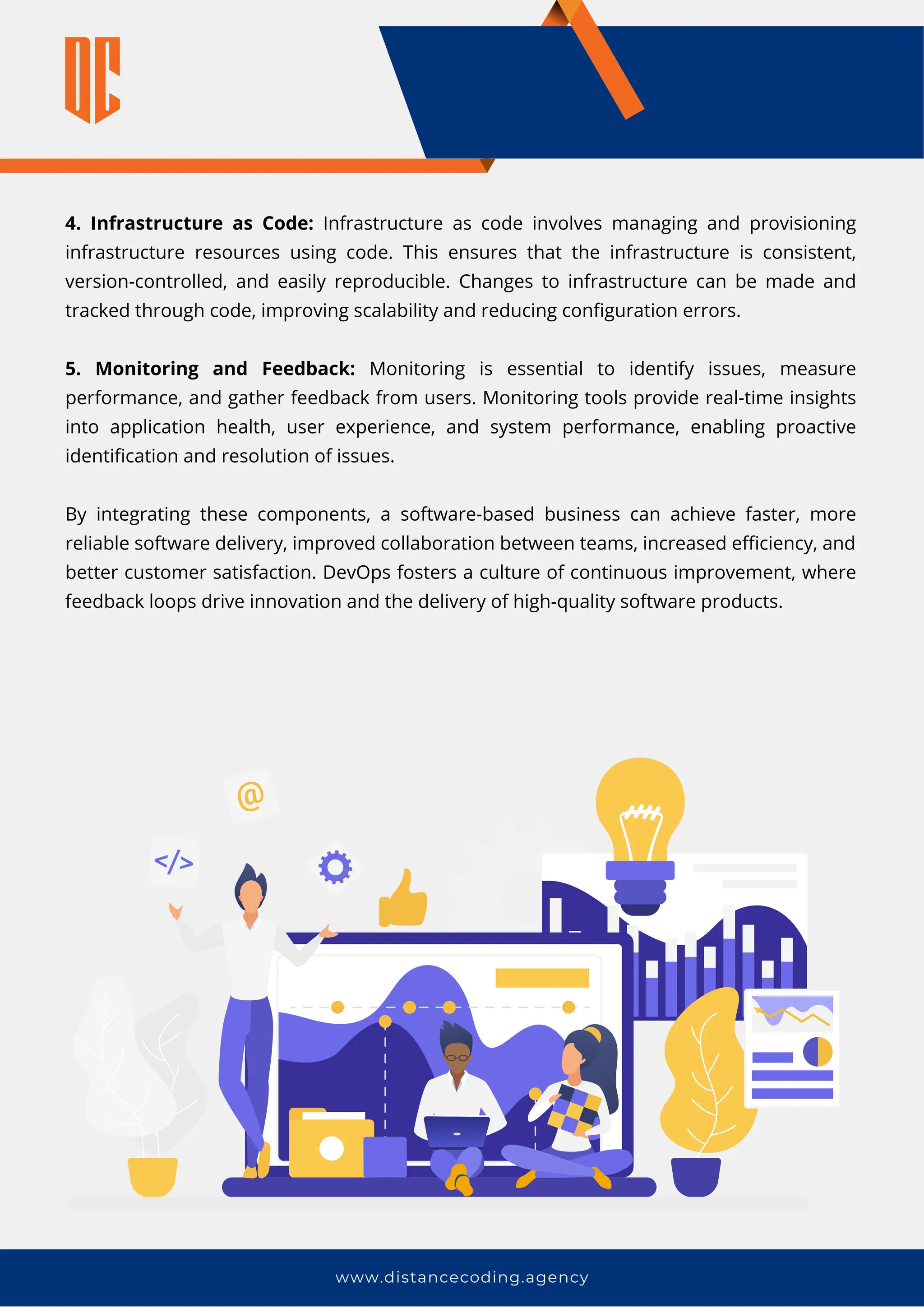 www.distancecoding.agency
4. Infrastructure as Code: Infrastructure as code involves managing and provisioning
infrastructure resources using code. This ensures that the infrastructure is consistent,
version-controlled, and easily reproducible. Changes to infrastructure can be made and
tracked through code, improving scalability and reducing configuration errors.
5. Monitoring and Feedback: Monitoring is essential to identify issues, measure
performance, and gather feedback from users. Monitoring tools provide real-time insights
into application health, user experience, and system performance, enabling proactive
identification and resolution of issues.
By integrating these components, a software-based business can achieve faster, more
reliable software delivery, improved collaboration between teams, increased efficiency, and
better customer satisfaction. DevOps fosters a culture of continuous improvement, where
feedback loops drive innovation and the delivery of high-quality software products.
 