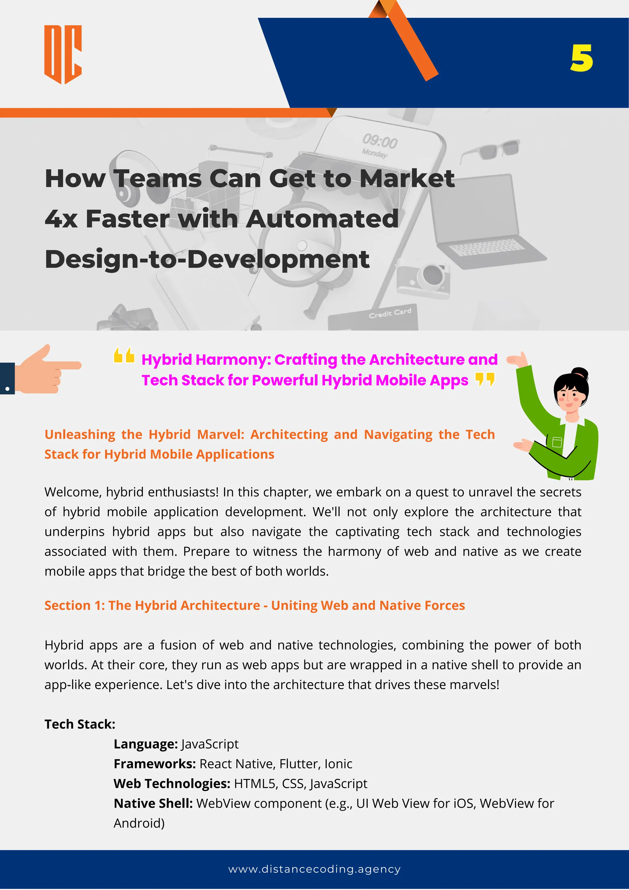 How Teams Can Get to Market
4x Faster with Automated
Design-to-Development
www.distancecoding.agency
Hybrid Harmony: Crafting the Architecture and
Tech Stack for Powerful Hybrid Mobile Apps
Welcome, hybrid enthusiasts! In this chapter, we embark on a quest to unravel the secrets
of hybrid mobile application development. We'll not only explore the architecture that
underpins hybrid apps but also navigate the captivating tech stack and technologies
associated with them. Prepare to witness the harmony of web and native as we create
mobile apps that bridge the best of both worlds.
5
Section 1: The Hybrid Architecture - Uniting Web and Native Forces
Hybrid apps are a fusion of web and native technologies, combining the power of both
worlds. At their core, they run as web apps but are wrapped in a native shell to provide an
app-like experience. Let's dive into the architecture that drives these marvels!
Tech Stack:
Language: JavaScript
Frameworks: React Native, Flutter, Ionic
Web Technologies: HTML5, CSS, JavaScript
Native Shell: WebView component (e.g., UI Web View for iOS, WebView for
Android)
Unleashing the Hybrid Marvel: Architecting and Navigating the Tech
Stack for Hybrid Mobile Applications
 