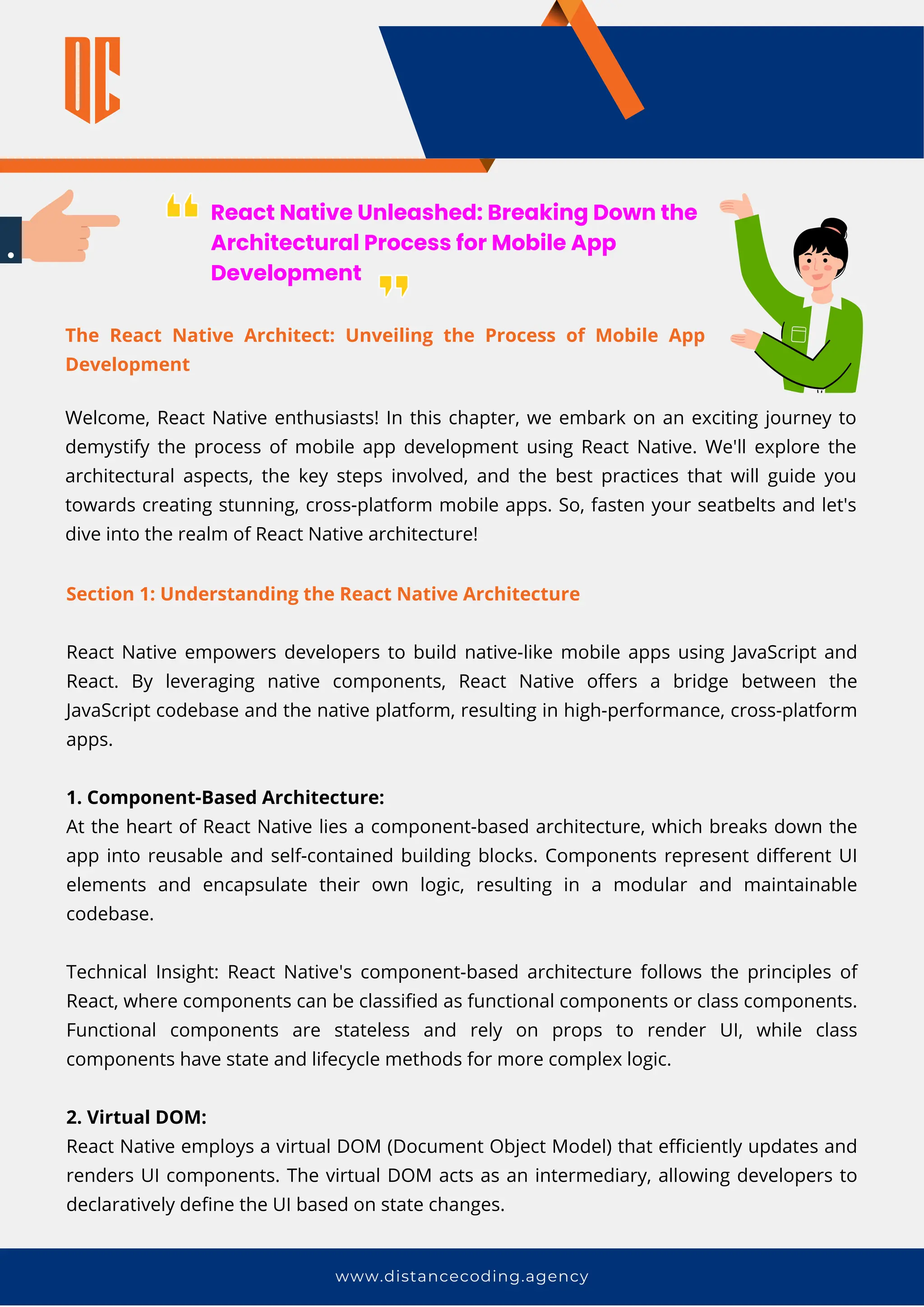 www.distancecoding.agency
React Native Unleashed: Breaking Down the
Architectural Process for Mobile App
Development
Welcome, React Native enthusiasts! In this chapter, we embark on an exciting journey to
demystify the process of mobile app development using React Native. We'll explore the
architectural aspects, the key steps involved, and the best practices that will guide you
towards creating stunning, cross-platform mobile apps. So, fasten your seatbelts and let's
dive into the realm of React Native architecture!
Section 1: Understanding the React Native Architecture
React Native empowers developers to build native-like mobile apps using JavaScript and
React. By leveraging native components, React Native offers a bridge between the
JavaScript codebase and the native platform, resulting in high-performance, cross-platform
apps.
1. Component-Based Architecture:
At the heart of React Native lies a component-based architecture, which breaks down the
app into reusable and self-contained building blocks. Components represent different UI
elements and encapsulate their own logic, resulting in a modular and maintainable
codebase.
Technical Insight: React Native's component-based architecture follows the principles of
React, where components can be classified as functional components or class components.
Functional components are stateless and rely on props to render UI, while class
components have state and lifecycle methods for more complex logic.
2. Virtual DOM:
React Native employs a virtual DOM (Document Object Model) that efficiently updates and
renders UI components. The virtual DOM acts as an intermediary, allowing developers to
declaratively define the UI based on state changes.
The React Native Architect: Unveiling the Process of Mobile App
Development
 