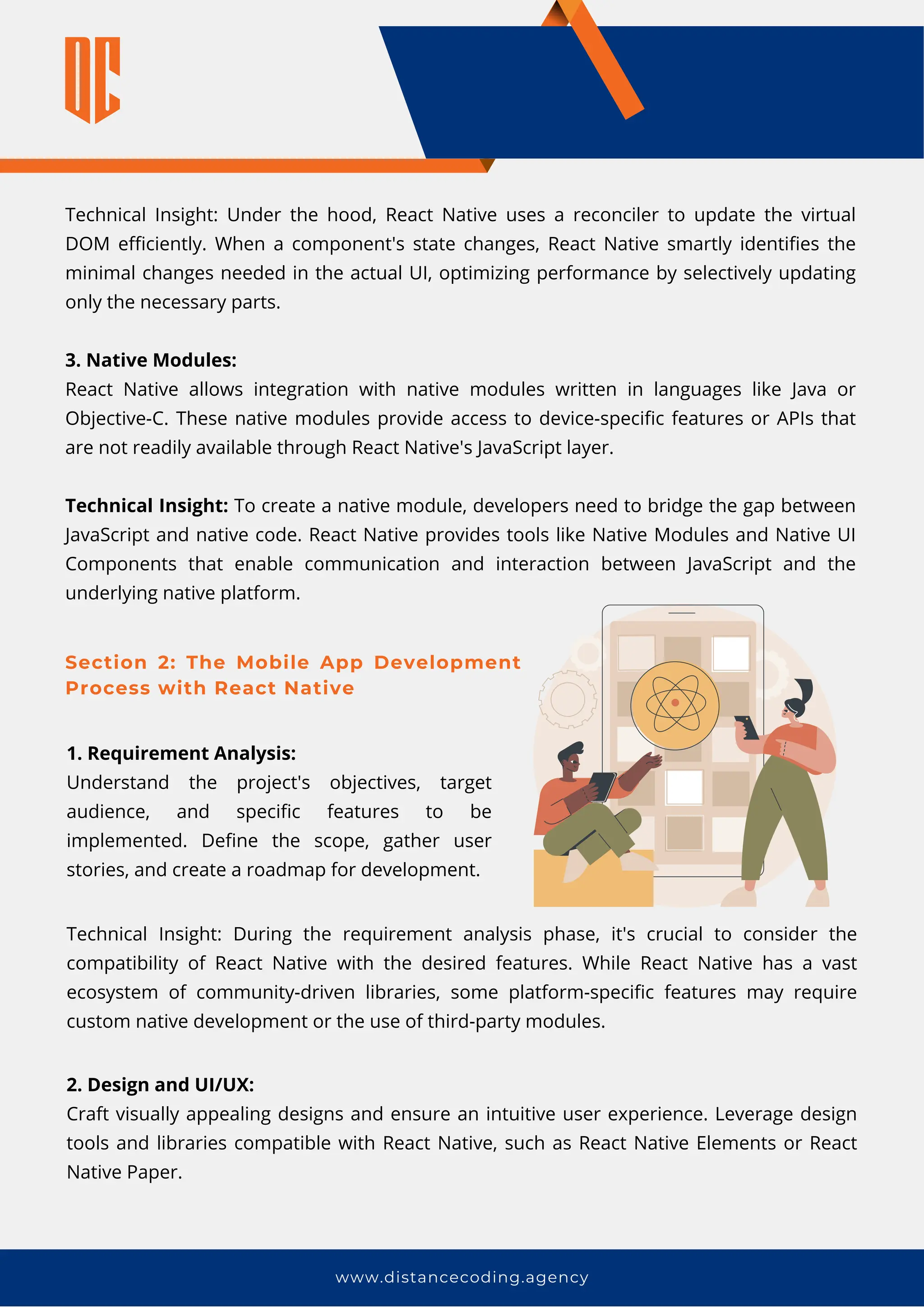 www.distancecoding.agency
Technical Insight: Under the hood, React Native uses a reconciler to update the virtual
DOM efficiently. When a component's state changes, React Native smartly identifies the
minimal changes needed in the actual UI, optimizing performance by selectively updating
only the necessary parts.
3. Native Modules:
React Native allows integration with native modules written in languages like Java or
Objective-C. These native modules provide access to device-specific features or APIs that
are not readily available through React Native's JavaScript layer.
Technical Insight: To create a native module, developers need to bridge the gap between
JavaScript and native code. React Native provides tools like Native Modules and Native UI
Components that enable communication and interaction between JavaScript and the
underlying native platform.
Section 2: The Mobile App Development
Process with React Native
1. Requirement Analysis:
Understand the project's objectives, target
audience, and specific features to be
implemented. Define the scope, gather user
stories, and create a roadmap for development.
Technical Insight: During the requirement analysis phase, it's crucial to consider the
compatibility of React Native with the desired features. While React Native has a vast
ecosystem of community-driven libraries, some platform-specific features may require
custom native development or the use of third-party modules.
2. Design and UI/UX:
Craft visually appealing designs and ensure an intuitive user experience. Leverage design
tools and libraries compatible with React Native, such as React Native Elements or React
Native Paper.
 