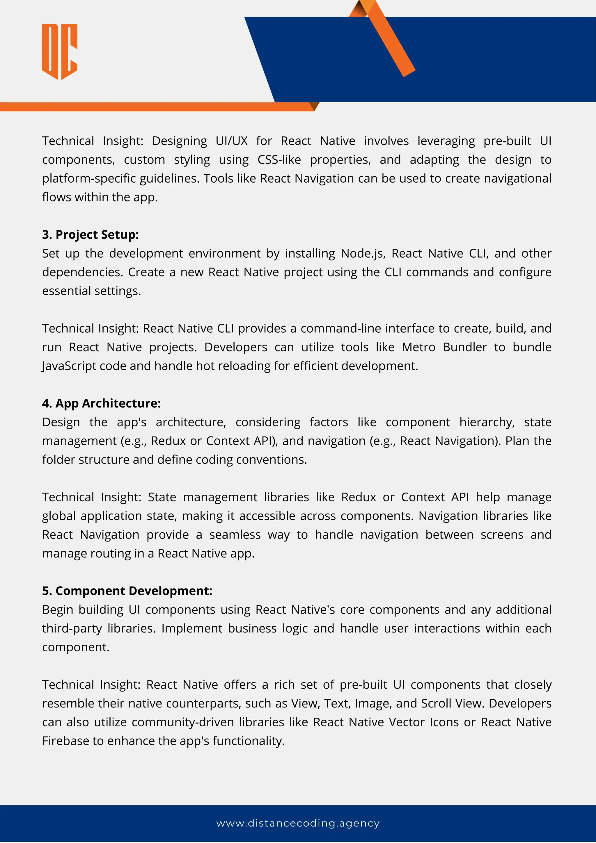 Technical Insight: Designing UI/UX for React Native involves leveraging pre-built UI
components, custom styling using CSS-like properties, and adapting the design to
platform-specific guidelines. Tools like React Navigation can be used to create navigational
flows within the app.
3. Project Setup:
Set up the development environment by installing Node.js, React Native CLI, and other
dependencies. Create a new React Native project using the CLI commands and configure
essential settings.
Technical Insight: React Native CLI provides a command-line interface to create, build, and
run React Native projects. Developers can utilize tools like Metro Bundler to bundle
JavaScript code and handle hot reloading for efficient development.
4. App Architecture:
Design the app's architecture, considering factors like component hierarchy, state
management (e.g., Redux or Context API), and navigation (e.g., React Navigation). Plan the
folder structure and define coding conventions.
Technical Insight: State management libraries like Redux or Context API help manage
global application state, making it accessible across components. Navigation libraries like
React Navigation provide a seamless way to handle navigation between screens and
manage routing in a React Native app.
5. Component Development:
Begin building UI components using React Native's core components and any additional
third-party libraries. Implement business logic and handle user interactions within each
component.
Technical Insight: React Native offers a rich set of pre-built UI components that closely
resemble their native counterparts, such as View, Text, Image, and Scroll View. Developers
can also utilize community-driven libraries like React Native Vector Icons or React Native
Firebase to enhance the app's functionality.
www.distancecoding.agency
 