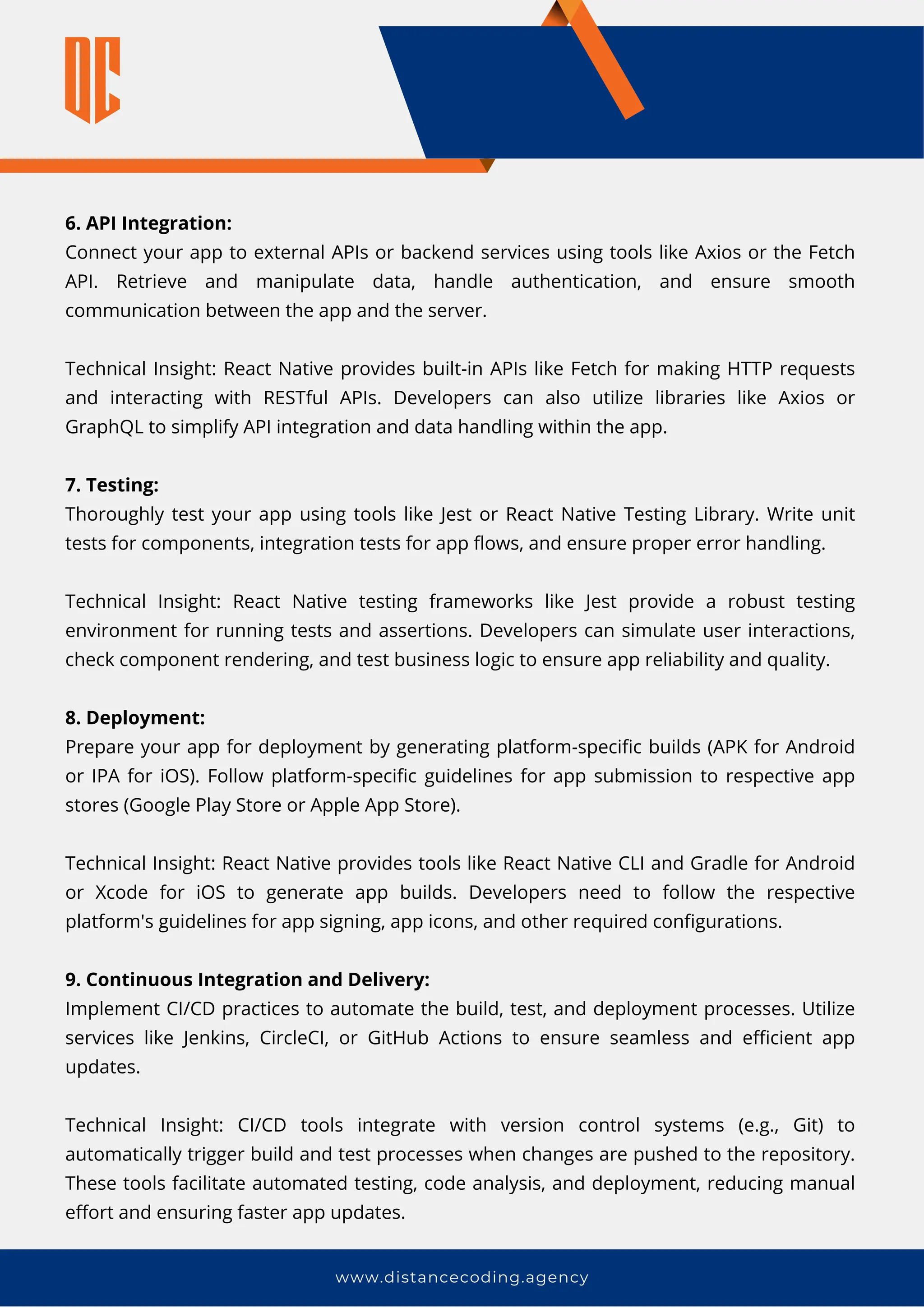 6. API Integration:
Connect your app to external APIs or backend services using tools like Axios or the Fetch
API. Retrieve and manipulate data, handle authentication, and ensure smooth
communication between the app and the server.
Technical Insight: React Native provides built-in APIs like Fetch for making HTTP requests
and interacting with RESTful APIs. Developers can also utilize libraries like Axios or
GraphQL to simplify API integration and data handling within the app.
7. Testing:
Thoroughly test your app using tools like Jest or React Native Testing Library. Write unit
tests for components, integration tests for app flows, and ensure proper error handling.
Technical Insight: React Native testing frameworks like Jest provide a robust testing
environment for running tests and assertions. Developers can simulate user interactions,
check component rendering, and test business logic to ensure app reliability and quality.
8. Deployment:
Prepare your app for deployment by generating platform-specific builds (APK for Android
or IPA for iOS). Follow platform-specific guidelines for app submission to respective app
stores (Google Play Store or Apple App Store).
Technical Insight: React Native provides tools like React Native CLI and Gradle for Android
or Xcode for iOS to generate app builds. Developers need to follow the respective
platform's guidelines for app signing, app icons, and other required configurations.
9. Continuous Integration and Delivery:
Implement CI/CD practices to automate the build, test, and deployment processes. Utilize
services like Jenkins, CircleCI, or GitHub Actions to ensure seamless and efficient app
updates.
Technical Insight: CI/CD tools integrate with version control systems (e.g., Git) to
automatically trigger build and test processes when changes are pushed to the repository.
These tools facilitate automated testing, code analysis, and deployment, reducing manual
effort and ensuring faster app updates.
www.distancecoding.agency
 