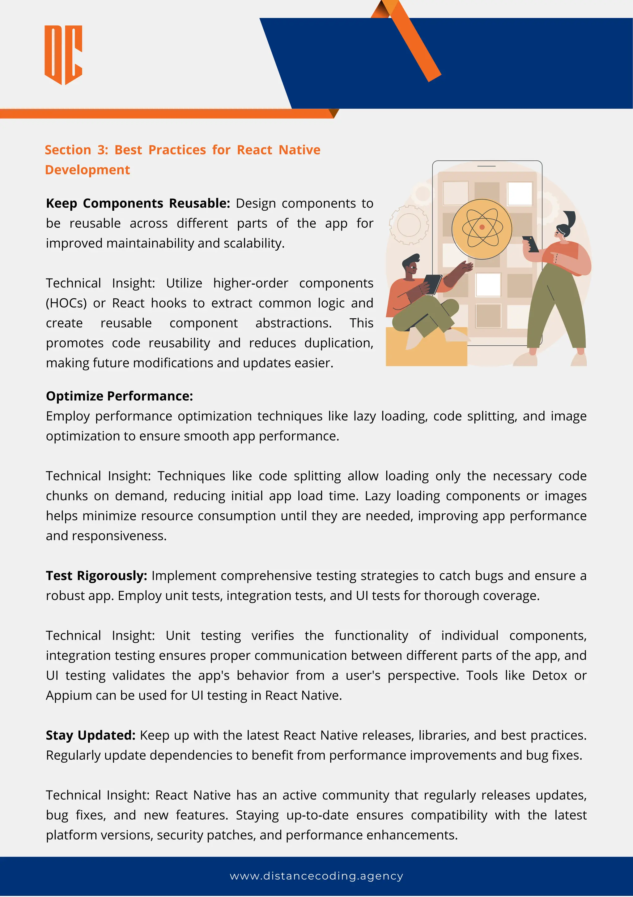 Section 3: Best Practices for React Native
Development
www.distancecoding.agency
Keep Components Reusable: Design components to
be reusable across different parts of the app for
improved maintainability and scalability.
Technical Insight: Utilize higher-order components
(HOCs) or React hooks to extract common logic and
create reusable component abstractions. This
promotes code reusability and reduces duplication,
making future modifications and updates easier.
Optimize Performance:
Employ performance optimization techniques like lazy loading, code splitting, and image
optimization to ensure smooth app performance.
Technical Insight: Techniques like code splitting allow loading only the necessary code
chunks on demand, reducing initial app load time. Lazy loading components or images
helps minimize resource consumption until they are needed, improving app performance
and responsiveness.
Test Rigorously: Implement comprehensive testing strategies to catch bugs and ensure a
robust app. Employ unit tests, integration tests, and UI tests for thorough coverage.
Technical Insight: Unit testing verifies the functionality of individual components,
integration testing ensures proper communication between different parts of the app, and
UI testing validates the app's behavior from a user's perspective. Tools like Detox or
Appium can be used for UI testing in React Native.
Stay Updated: Keep up with the latest React Native releases, libraries, and best practices.
Regularly update dependencies to benefit from performance improvements and bug fixes.
Technical Insight: React Native has an active community that regularly releases updates,
bug fixes, and new features. Staying up-to-date ensures compatibility with the latest
platform versions, security patches, and performance enhancements.
 
