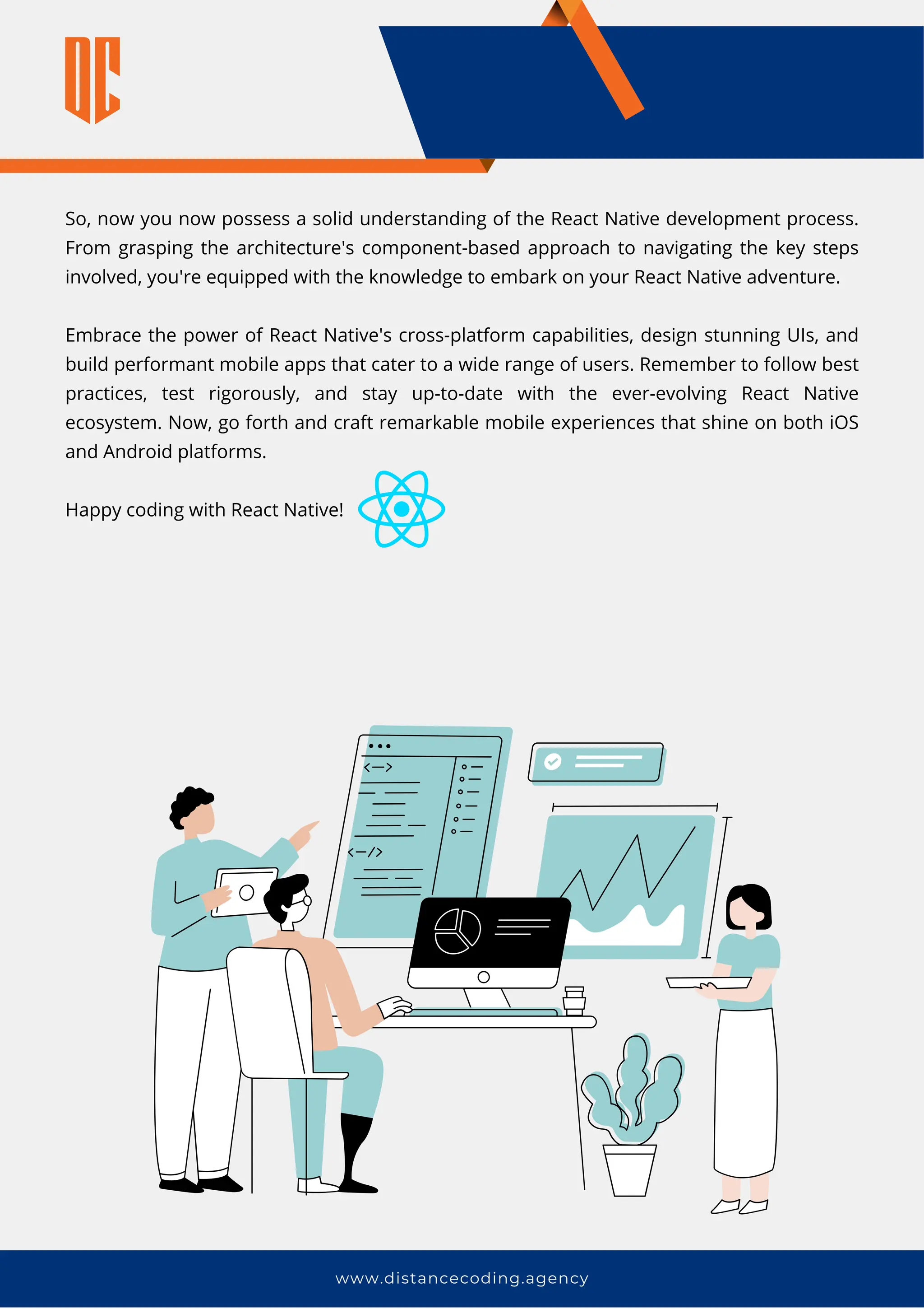 So, now you now possess a solid understanding of the React Native development process.
From grasping the architecture's component-based approach to navigating the key steps
involved, you're equipped with the knowledge to embark on your React Native adventure.
Embrace the power of React Native's cross-platform capabilities, design stunning UIs, and
build performant mobile apps that cater to a wide range of users. Remember to follow best
practices, test rigorously, and stay up-to-date with the ever-evolving React Native
ecosystem. Now, go forth and craft remarkable mobile experiences that shine on both iOS
and Android platforms.
Happy coding with React Native!
www.distancecoding.agency
 