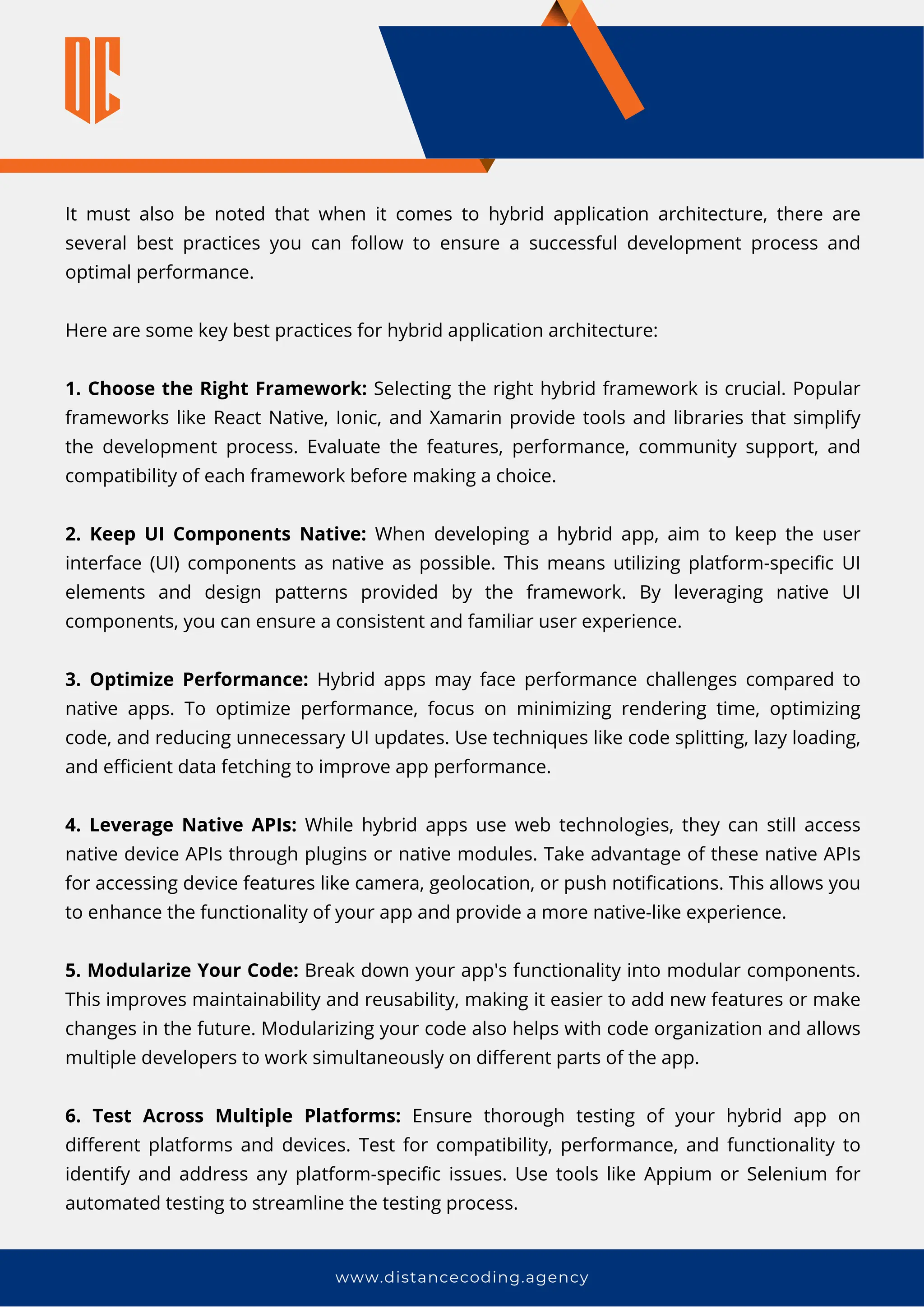 It must also be noted that when it comes to hybrid application architecture, there are
several best practices you can follow to ensure a successful development process and
optimal performance.
Here are some key best practices for hybrid application architecture:
1. Choose the Right Framework: Selecting the right hybrid framework is crucial. Popular
frameworks like React Native, Ionic, and Xamarin provide tools and libraries that simplify
the development process. Evaluate the features, performance, community support, and
compatibility of each framework before making a choice.
2. Keep UI Components Native: When developing a hybrid app, aim to keep the user
interface (UI) components as native as possible. This means utilizing platform-specific UI
elements and design patterns provided by the framework. By leveraging native UI
components, you can ensure a consistent and familiar user experience.
3. Optimize Performance: Hybrid apps may face performance challenges compared to
native apps. To optimize performance, focus on minimizing rendering time, optimizing
code, and reducing unnecessary UI updates. Use techniques like code splitting, lazy loading,
and efficient data fetching to improve app performance.
4. Leverage Native APIs: While hybrid apps use web technologies, they can still access
native device APIs through plugins or native modules. Take advantage of these native APIs
for accessing device features like camera, geolocation, or push notifications. This allows you
to enhance the functionality of your app and provide a more native-like experience.
5. Modularize Your Code: Break down your app's functionality into modular components.
This improves maintainability and reusability, making it easier to add new features or make
changes in the future. Modularizing your code also helps with code organization and allows
multiple developers to work simultaneously on different parts of the app.
6. Test Across Multiple Platforms: Ensure thorough testing of your hybrid app on
different platforms and devices. Test for compatibility, performance, and functionality to
identify and address any platform-specific issues. Use tools like Appium or Selenium for
automated testing to streamline the testing process.
www.distancecoding.agency
 