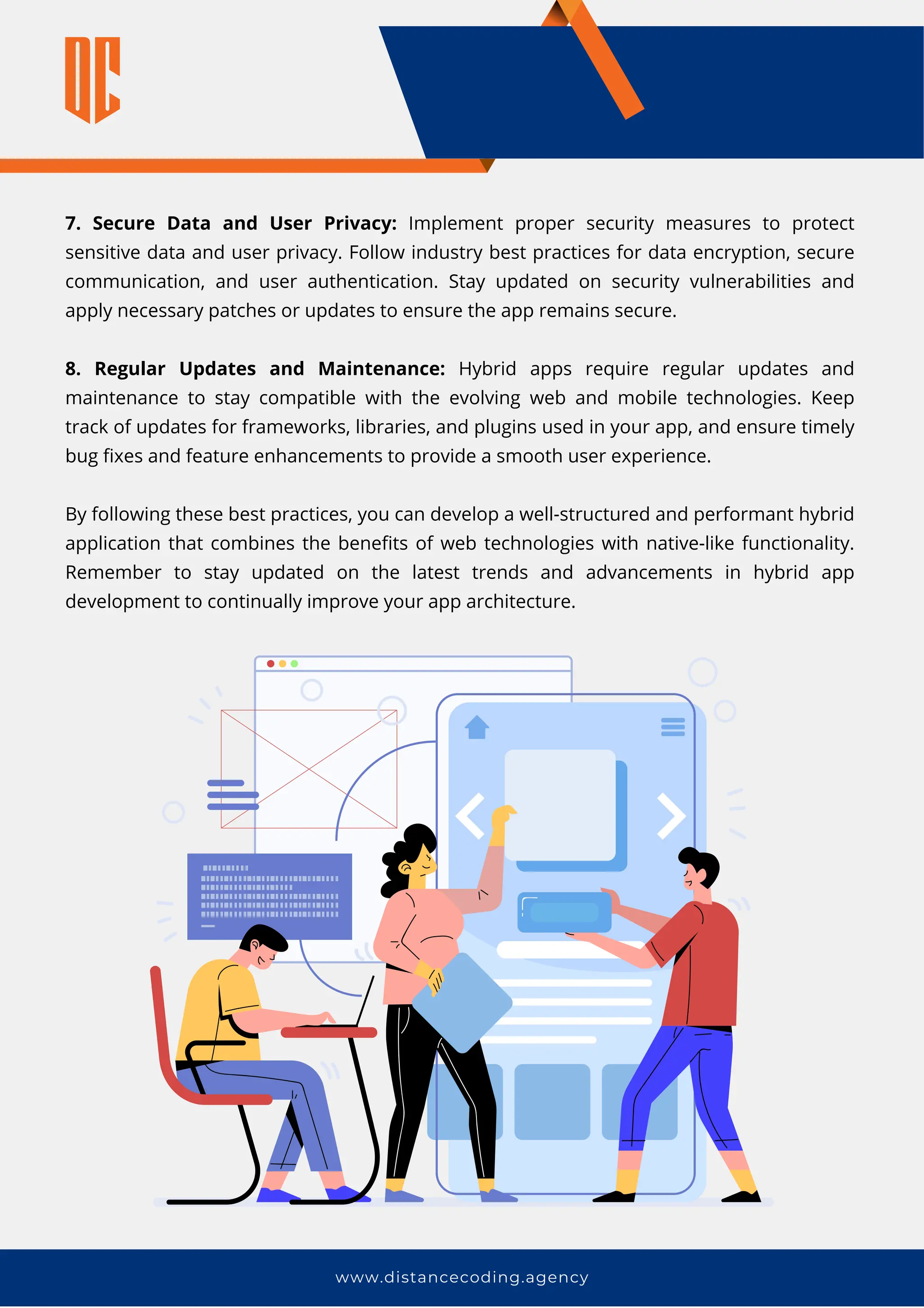7. Secure Data and User Privacy: Implement proper security measures to protect
sensitive data and user privacy. Follow industry best practices for data encryption, secure
communication, and user authentication. Stay updated on security vulnerabilities and
apply necessary patches or updates to ensure the app remains secure.
8. Regular Updates and Maintenance: Hybrid apps require regular updates and
maintenance to stay compatible with the evolving web and mobile technologies. Keep
track of updates for frameworks, libraries, and plugins used in your app, and ensure timely
bug fixes and feature enhancements to provide a smooth user experience.
By following these best practices, you can develop a well-structured and performant hybrid
application that combines the benefits of web technologies with native-like functionality.
Remember to stay updated on the latest trends and advancements in hybrid app
development to continually improve your app architecture.
www.distancecoding.agency
 