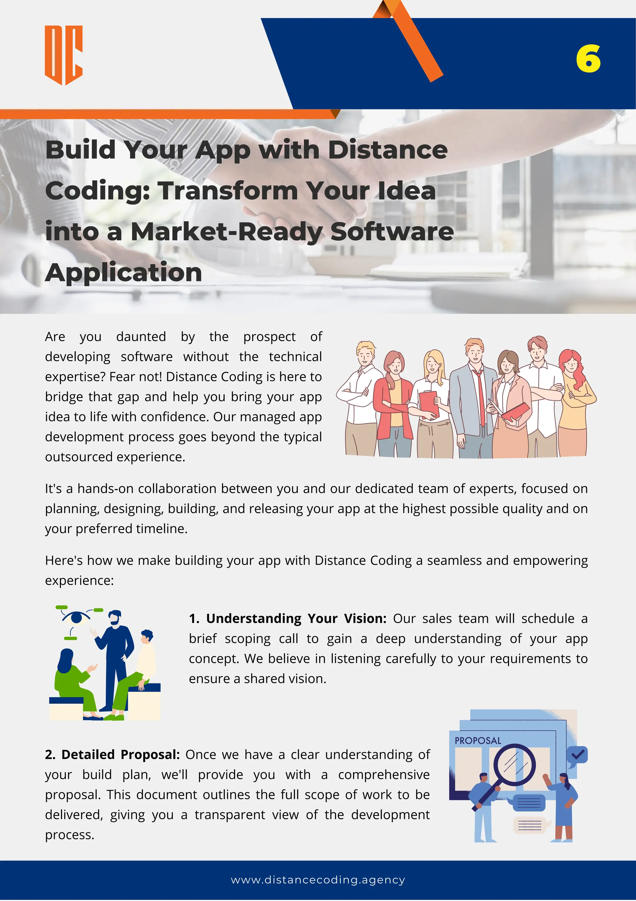 Build Your App with Distance
Coding: Transform Your Idea
into a Market-Ready Software
Application
www.distancecoding.agency
Are you daunted by the prospect of
developing software without the technical
expertise? Fear not! Distance Coding is here to
bridge that gap and help you bring your app
idea to life with confidence. Our managed app
development process goes beyond the typical
outsourced experience.
6
It's a hands-on collaboration between you and our dedicated team of experts, focused on
planning, designing, building, and releasing your app at the highest possible quality and on
your preferred timeline.
Here's how we make building your app with Distance Coding a seamless and empowering
experience:
1. Understanding Your Vision: Our sales team will schedule a
brief scoping call to gain a deep understanding of your app
concept. We believe in listening carefully to your requirements to
ensure a shared vision.
2. Detailed Proposal: Once we have a clear understanding of
your build plan, we'll provide you with a comprehensive
proposal. This document outlines the full scope of work to be
delivered, giving you a transparent view of the development
process.
 