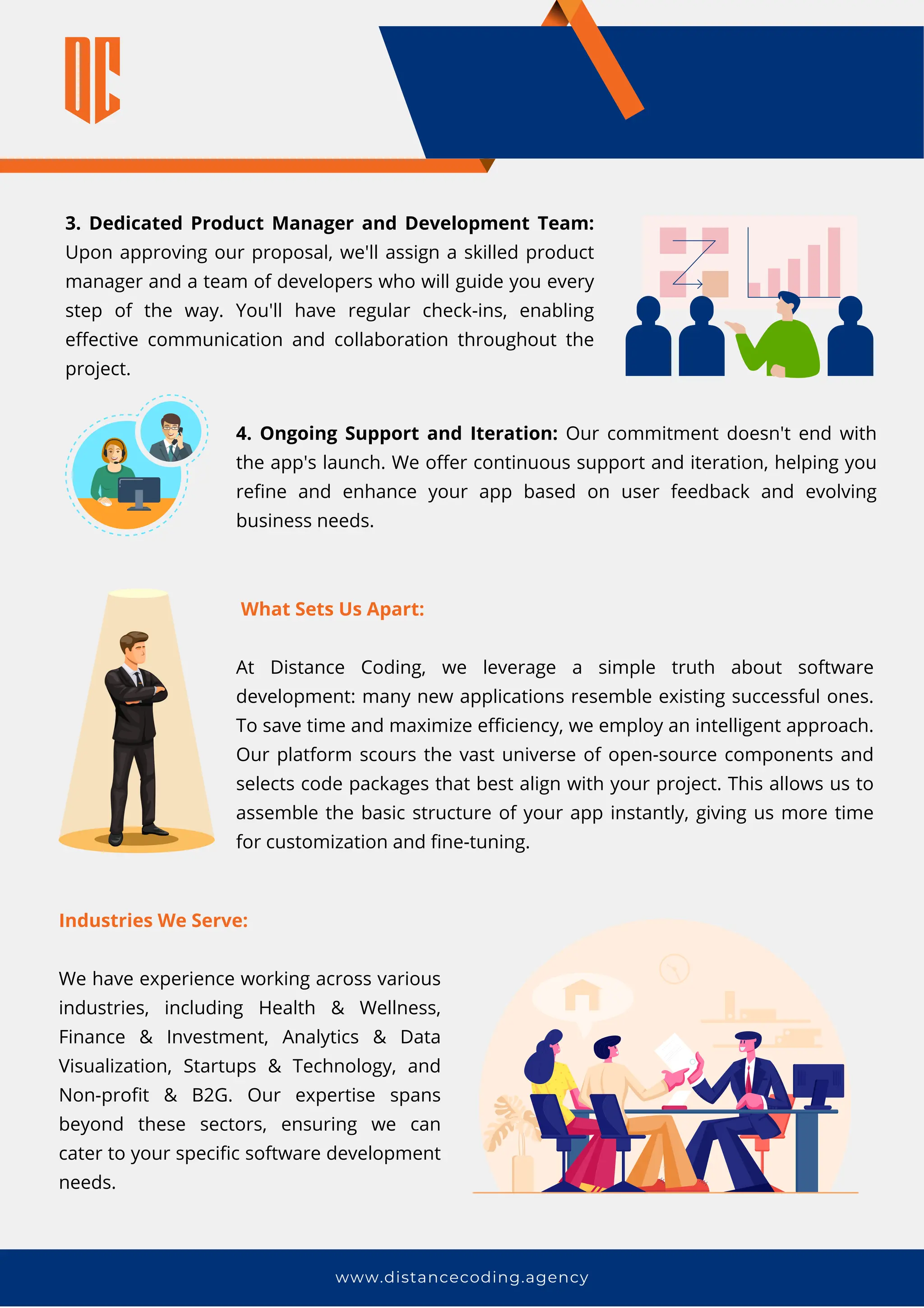 www.distancecoding.agency
3. Dedicated Product Manager and Development Team:
Upon approving our proposal, we'll assign a skilled product
manager and a team of developers who will guide you every
step of the way. You'll have regular check-ins, enabling
effective communication and collaboration throughout the
project.
What Sets Us Apart:
At Distance Coding, we leverage a simple truth about software
development: many new applications resemble existing successful ones.
To save time and maximize efficiency, we employ an intelligent approach.
Our platform scours the vast universe of open-source components and
selects code packages that best align with your project. This allows us to
assemble the basic structure of your app instantly, giving us more time
for customization and fine-tuning.
Industries We Serve:
We have experience working across various
industries, including Health & Wellness,
Finance & Investment, Analytics & Data
Visualization, Startups & Technology, and
Non-profit & B2G. Our expertise spans
beyond these sectors, ensuring we can
cater to your specific software development
needs.
4. Ongoing Support and Iteration: Our commitment doesn't end with
the app's launch. We offer continuous support and iteration, helping you
refine and enhance your app based on user feedback and evolving
business needs.
 