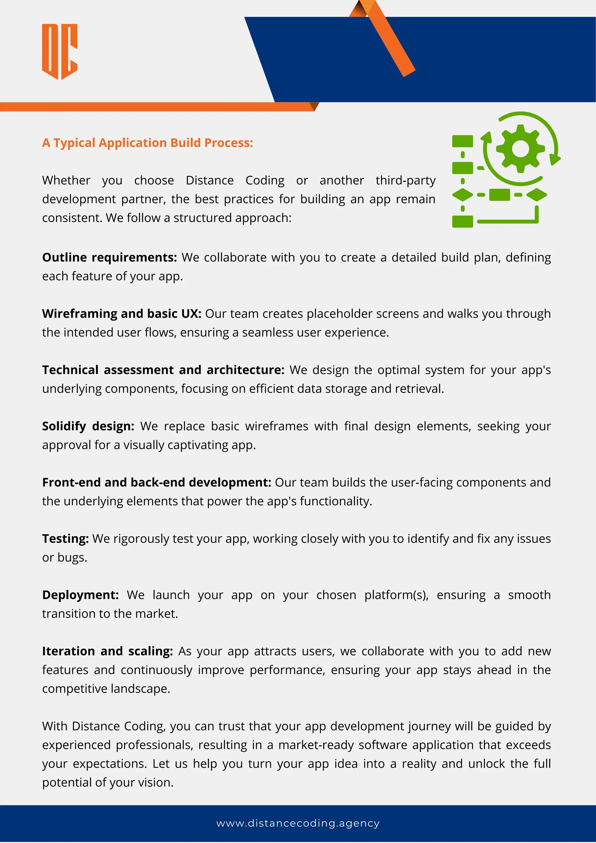 www.distancecoding.agency
Outline requirements: We collaborate with you to create a detailed build plan, defining
each feature of your app.
Wireframing and basic UX: Our team creates placeholder screens and walks you through
the intended user flows, ensuring a seamless user experience.
Technical assessment and architecture: We design the optimal system for your app's
underlying components, focusing on efficient data storage and retrieval.
Solidify design: We replace basic wireframes with final design elements, seeking your
approval for a visually captivating app.
Front-end and back-end development: Our team builds the user-facing components and
the underlying elements that power the app's functionality.
Testing: We rigorously test your app, working closely with you to identify and fix any issues
or bugs.
Deployment: We launch your app on your chosen platform(s), ensuring a smooth
transition to the market.
Iteration and scaling: As your app attracts users, we collaborate with you to add new
features and continuously improve performance, ensuring your app stays ahead in the
competitive landscape.
With Distance Coding, you can trust that your app development journey will be guided by
experienced professionals, resulting in a market-ready software application that exceeds
your expectations. Let us help you turn your app idea into a reality and unlock the full
potential of your vision.
A Typical Application Build Process:
Whether you choose Distance Coding or another third-party
development partner, the best practices for building an app remain
consistent. We follow a structured approach:
 