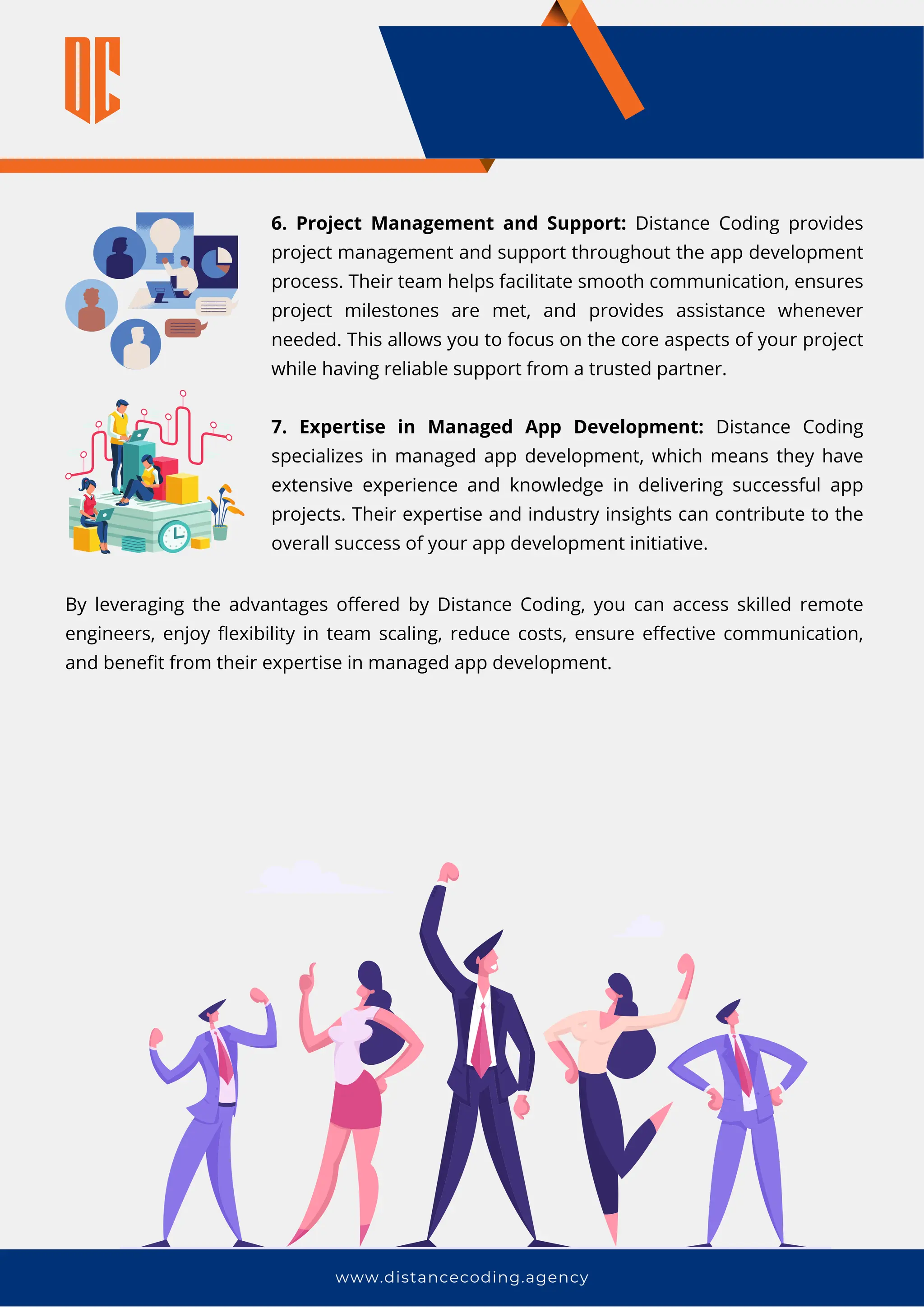 www.distancecoding.agency
6. Project Management and Support: Distance Coding provides
project management and support throughout the app development
process. Their team helps facilitate smooth communication, ensures
project milestones are met, and provides assistance whenever
needed. This allows you to focus on the core aspects of your project
while having reliable support from a trusted partner.
7. Expertise in Managed App Development: Distance Coding
specializes in managed app development, which means they have
extensive experience and knowledge in delivering successful app
projects. Their expertise and industry insights can contribute to the
overall success of your app development initiative.
By leveraging the advantages offered by Distance Coding, you can access skilled remote
engineers, enjoy flexibility in team scaling, reduce costs, ensure effective communication,
and benefit from their expertise in managed app development.
 