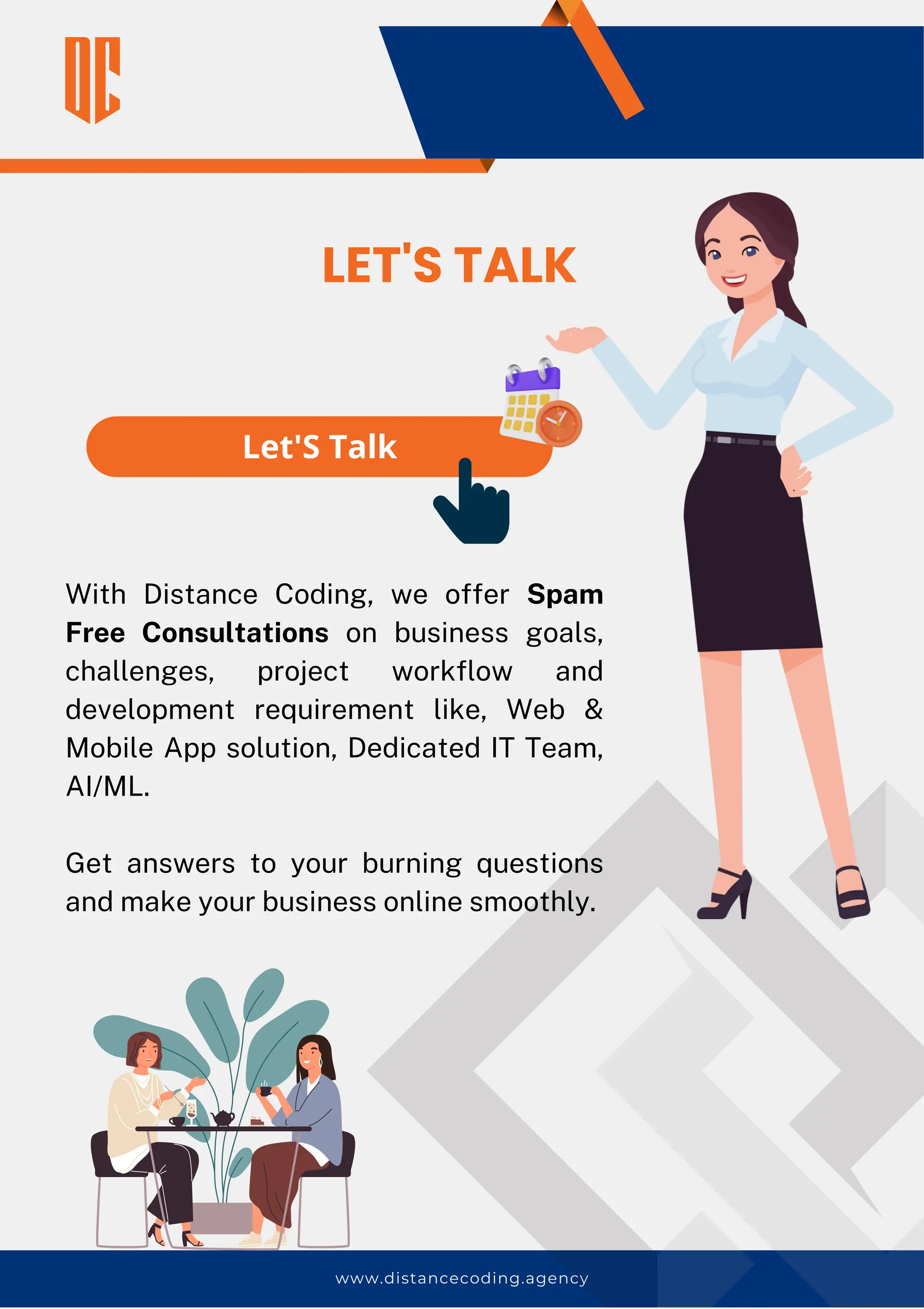 www.distancecoding.agency
Let'S Talk
With Distance Coding, we offer Spam
Free Consultations on business goals,
challenges, project workflow and
development requirement like, Web &
Mobile App solution, Dedicated IT Team,
AI/ML.
Get answers to your burning questions
and make your business online smoothly.
LET'S TALK
 