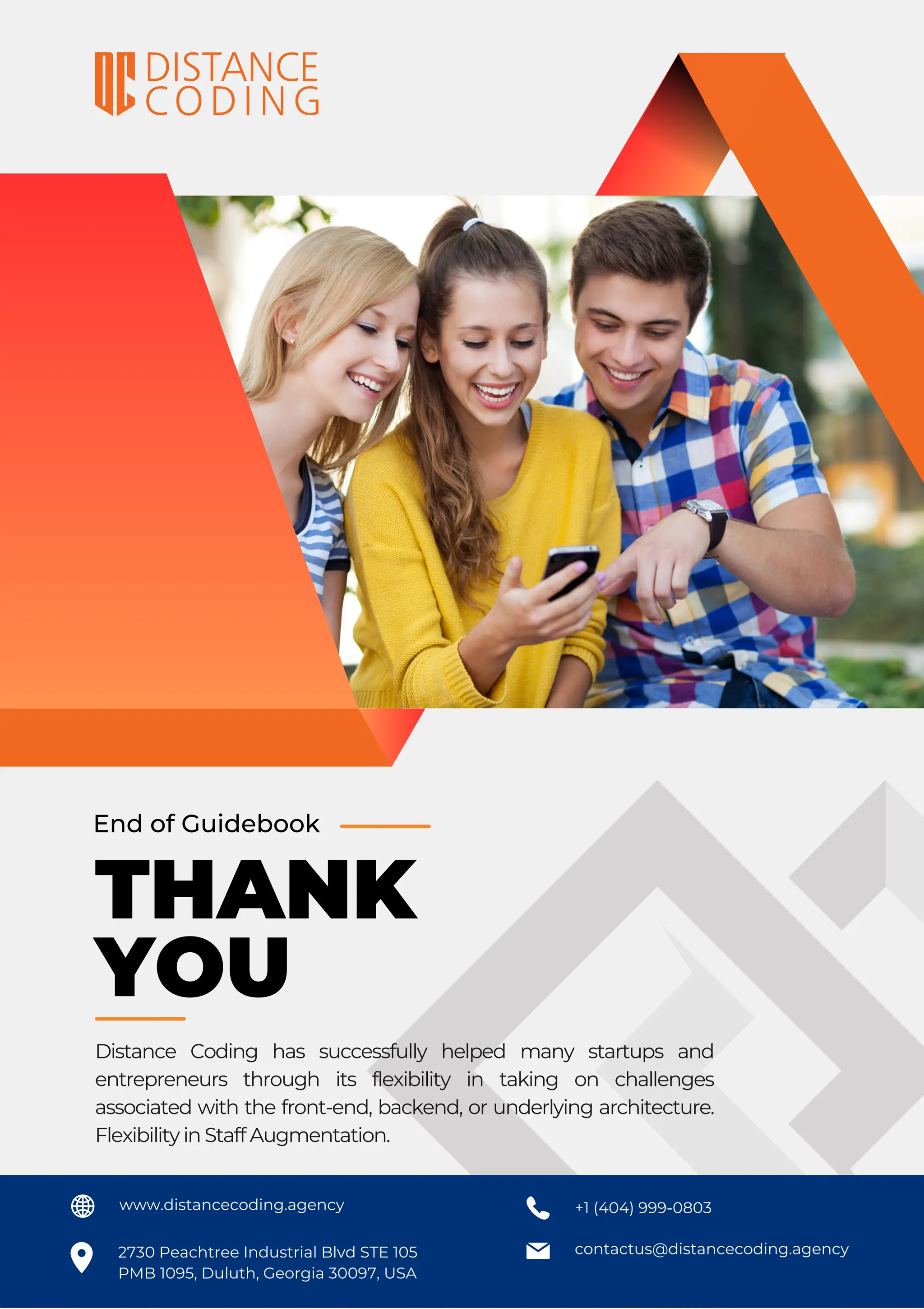 contactus@distancecoding.agency
www.distancecoding.agency +1 (404) 999-0803
2730 Peachtree Industrial Blvd STE 105
PMB 1095, Duluth, Georgia 30097, USA
End of Guidebook
THANK
YOU
Distance Coding has successfully helped many startups and
entrepreneurs through its flexibility in taking on challenges
associated with the front-end, backend, or underlying architecture.
Flexibility in Staff Augmentation.
 