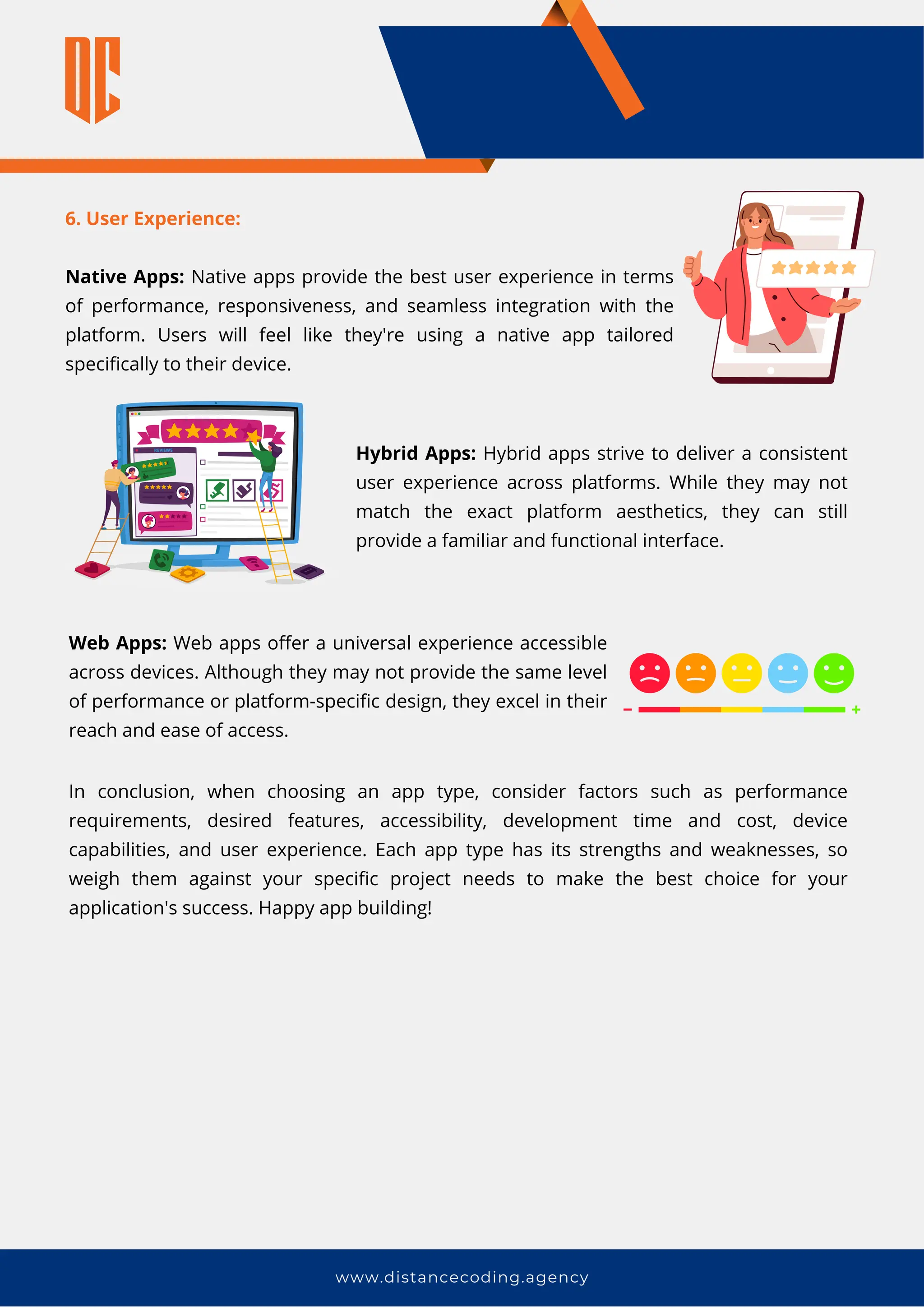 6. User Experience:
Native Apps: Native apps provide the best user experience in terms
of performance, responsiveness, and seamless integration with the
platform. Users will feel like they're using a native app tailored
specifically to their device.
www.distancecoding.agency
In conclusion, when choosing an app type, consider factors such as performance
requirements, desired features, accessibility, development time and cost, device
capabilities, and user experience. Each app type has its strengths and weaknesses, so
weigh them against your specific project needs to make the best choice for your
application's success. Happy app building!
Hybrid Apps: Hybrid apps strive to deliver a consistent
user experience across platforms. While they may not
match the exact platform aesthetics, they can still
provide a familiar and functional interface.
Web Apps: Web apps offer a universal experience accessible
across devices. Although they may not provide the same level
of performance or platform-specific design, they excel in their
reach and ease of access.
 