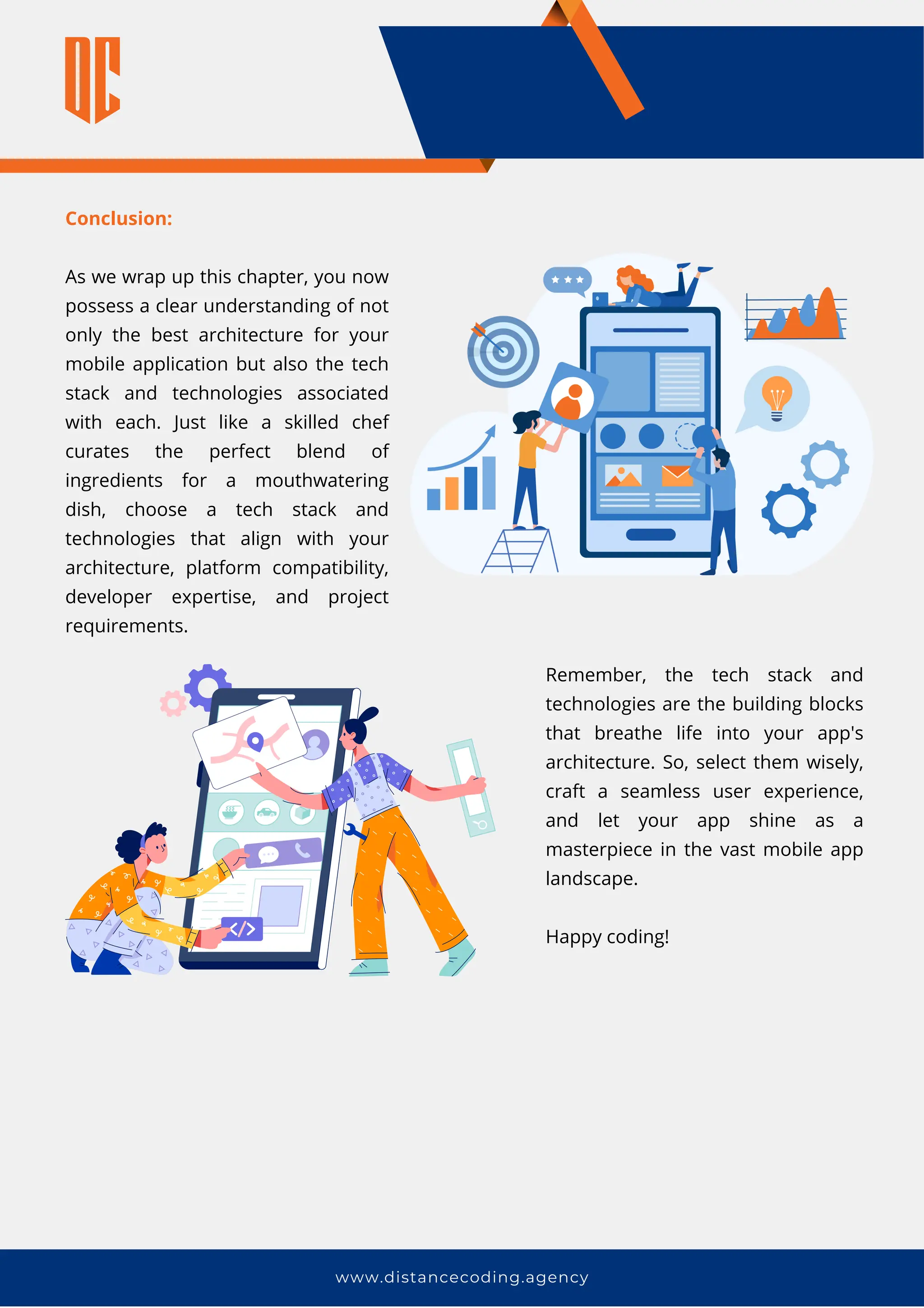 www.distancecoding.agency
Conclusion:
As we wrap up this chapter, you now
possess a clear understanding of not
only the best architecture for your
mobile application but also the tech
stack and technologies associated
with each. Just like a skilled chef
curates the perfect blend of
ingredients for a mouthwatering
dish, choose a tech stack and
technologies that align with your
architecture, platform compatibility,
developer expertise, and project
requirements.
Remember, the tech stack and
technologies are the building blocks
that breathe life into your app's
architecture. So, select them wisely,
craft a seamless user experience,
and let your app shine as a
masterpiece in the vast mobile app
landscape.
Happy coding!
 