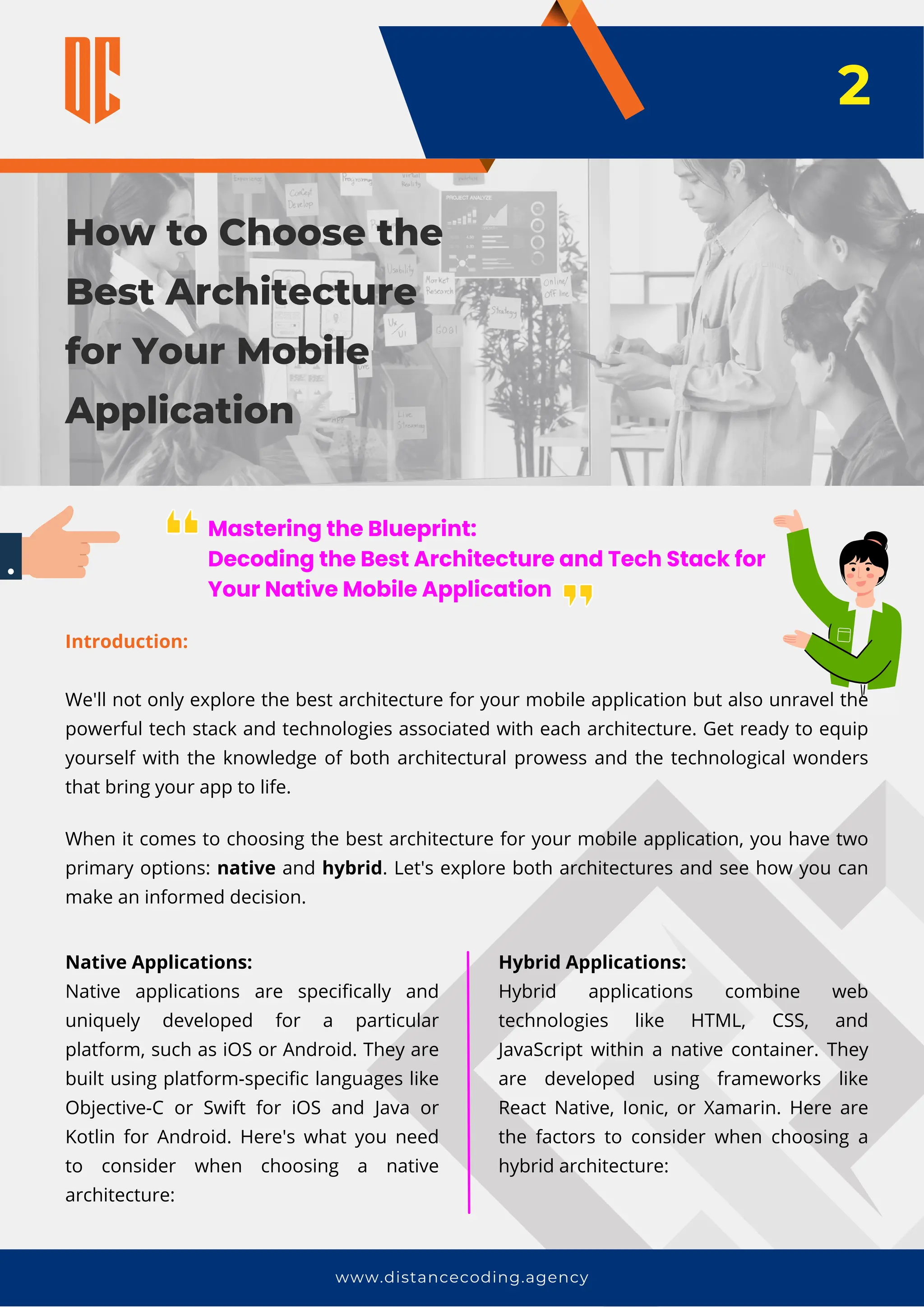 How to Choose the
Best Architecture
for Your Mobile
Application
www.distancecoding.agency
Mastering the Blueprint:
Decoding the Best Architecture and Tech Stack for
Your Native Mobile Application
Introduction:
We'll not only explore the best architecture for your mobile application but also unravel the
powerful tech stack and technologies associated with each architecture. Get ready to equip
yourself with the knowledge of both architectural prowess and the technological wonders
that bring your app to life.
2
When it comes to choosing the best architecture for your mobile application, you have two
primary options: native and hybrid. Let's explore both architectures and see how you can
make an informed decision.
Native Applications:
Native applications are specifically and
uniquely developed for a particular
platform, such as iOS or Android. They are
built using platform-specific languages like
Objective-C or Swift for iOS and Java or
Kotlin for Android. Here's what you need
to consider when choosing a native
architecture:
Hybrid Applications:
Hybrid applications combine web
technologies like HTML, CSS, and
JavaScript within a native container. They
are developed using frameworks like
React Native, Ionic, or Xamarin. Here are
the factors to consider when choosing a
hybrid architecture:
 