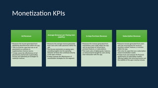 Monetization KPIs
Ad Revenue
•Measures the income generated from
displaying advertisements within the app.
• This is crucial for apps that rely on ad
placements as a primary or
supplementary revenue source.
• It helps assess the effectiveness of ad
placements and formats in generating
income and optimizing ad strategies to
maximize revenue.
Average Revenue per Paying User
(ARPPU)
•Measures the average revenue generated
from users who make payments within the
app.
•This focuses exclusively on paying users,
providing insights into the spending
behavior of those who contribute directly
to the app’s revenue.
•It helps evaluate the effectiveness of
monetization strategies for this segment.
In-App Purchase Revenue
•Measures the revenue generated from
transactions users make within the app,
such as purchases of virtual items,
premium features, or subscriptions.
•This tracks sales of digital goods, features,
or enhancements bought by users during
their interaction with the app.
Subscription Revenue
•Measures income generated from users
who pay recurring fees for access to
premium content, features, or services
within the app.
•This is key for apps that use a subscription-
based monetization model.
•It helps track and evaluate the financial
performance of subscription models,
offering insights into recurring income and
the stability of the app's revenue stream.
 