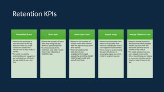Retention KPIs
Retention Rate
•Measures the percentage of
users who return to the app
after their initial use, usually
tracked over specific time
intervals such as days, weeks, or
months.
•This metric is crucial for
understanding user engagement
and evaluating how effectively
the app retains its users over
time.
Churn Rate
•Shows the number of users
who stop using the app
within a specified period.
•It is the inverse of the
retention rate, with a lower
churn rate indicating a
healthier app.
Active User Count
•Measures the number of
unique users who interact
with the app during a given
time-period.
•This is a fundamental
indicator of user
engagement and app
popularity, providing insight
into the app's reach and
overall user base.
Repeat Usage
•Measures how frequently users
return to the app after their
initial use, reflecting the level of
user engagement and retention.
• This is crucial for understanding
the app's effectiveness in
encouraging regular use, which
is vital for long-term success.
Average Lifetime of User
•Tracks the average duration of
time users stay actively engaged
with the app, from their first
interaction until they become
inactive or stop using it.
•This metric indicates how long
users typically remain active
before discontinuing use, helping
to assess user retention and the
long-term value of users to the
app.
 