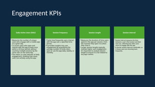 Engagement KPIs
Daily Active Users (DAU)
•Measures the number of unique
users who engage with a mobile app
on a given day.
• It counts users who open and
interact with the app at least once
within a 24-hour period, without
counting multiple sessions by the
same user on the same day.
•This metric is a key indicator of daily
engagement, showing how many
users are actively using the app.
Session Frequency
•Tracks how frequently users interact
with the app over a specified time-
period.
•It provides insights into user
engagement by quantifying the
average number of times users
open or use the app daily, weekly, or
monthly.
Session Length
•Measures the duration of time users
spend in the app per session, from
the moment they open it to when
they close it.
•Longer session lengths typically
indicate higher user engagement.
It's important to analyze session
length to ensure it is not related to
any app crashes.
Session Interval
•Session interval measures the time
between a user's first session and their
next one, reflecting how often users
return to engage with the app.
•A shorter session interval is preferable, as
it shows users are returning more
frequently..
 