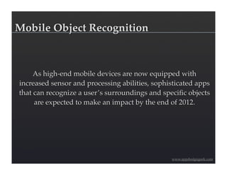 Mobile Object Recognition



     As high-end mobile devices are now equipped with
increased sensor and processing abilities, sophisticated apps
that can recognize a user’s surroundings and speciﬁc objects
     are expected to make an impact by the end of 2012.




                                                www.appdesigngeek.com
 