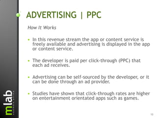 ADVERTISING | PPC
How It Works

   In this revenue stream the app or content service is
    freely available and advertising is displayed in the app
    or content service.

   The developer is paid per click-through (PPC) that
    each ad receives.

   Advertising can be self-sourced by the developer, or it
    can be done through an ad provider.

   Studies have shown that click-through rates are higher
    on entertainment orientated apps such as games.


                                                               10
 