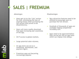 SALES | FREEMIUM
Advantages                                Disadvantages

   Users get to try the „Lite‟ version      Very attractive features need to be
    for free, eliminating the fear of         offered to encourage users to
    wasting money when purchasing the         purchase the full version.
    full version that proves to be
    dissatisfactory.
                                             Hundreds of thousands of apps are
                                              available making competition
   Users will more readily download          incredibly stiff.
    free apps increasing user awareness
    of the app.
                                             Apps need to be approved before
                                              they can be put into an app store
   24/7 access to global markets.            which can impose time delays.

   Large potential sales volumes.

   An app store can act as a
    marketing, distribution, and
    payment agent.

   Freemium apps are becoming
    increasingly popular.
                                                                                    19
 