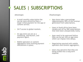 SALES | SUBSCRIPTIONS
Advantages                                  Disadvantages

   A small monthly subscription fee           App stores take a percentage
    can be more attractive than a               (approximately 30%) of the revenue
    larger initial payment for the app or       generated from subscriptions.
    content service.
                                               Users in South Africa have been
   24/7 access to global markets.              notably put-off by SMS subscriptions
                                                that have been unexpectedly costly.
   An app store can act as a
    marketing, distribution, and               Apps need to be approved before
    payment agent.                              they can be put into an app store
                                                which can impose time delays.
   Mobile operators or content
    aggregators have existing payment          Negotiating required with mobile
    mechanisms in place.                        operators and content aggregators.

                                               Users may perceive that they are
                                                being locked into a long term
                                                expense.


                                                                                     23
 