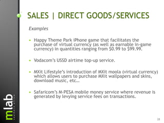 SALES | DIRECT GOODS/SERVICES
Examples

   Happy Theme Park iPhone game that facilitates the
    purchase of virtual currency (as well as earnable in-game
    currency) in quantities ranging from $0.99 to $99.99.

   Vodacom‟s USSD airtime top-up service.

   MXit Lifestyle‟s introduction of MXit moola (virtual currency)
    which allows users to purchase MXit wallpapers and skins,
    download music, etc…

   Safaricom‟s M-PESA mobile money service where revenue is
    generated by levying service fees on transactions.



                                                                 28
 