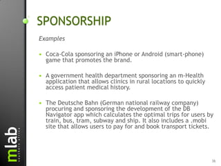 SPONSORSHIP
Examples

   Coca-Cola sponsoring an iPhone or Android (smart-phone)
    game that promotes the brand.

   A government health department sponsoring an m-Health
    application that allows clinics in rural locations to quickly
    access patient medical history.

   The Deutsche Bahn (German national railway company)
    procuring and sponsoring the development of the DB
    Navigator app which calculates the optimal trips for users by
    train, bus, tram, subway and ship. It also includes a .mobi
    site that allows users to pay for and book transport tickets.




                                                                    36
 