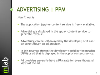 ADVERTISING | PPM
How It Works

   The application (app) or content service is freely available.

   Advertising is displayed in the app or content service to
    generate revenue.

   Advertising can be self-sourced by the developer, or it can
    be done through an ad provider.

   In this revenue stream the developer is paid per impression
    (PPM) or ad that is displayed in the app or content service.

   Ad providers generally have a PPM rate for every thousand
    views of the ad.


                                                                    6
 
