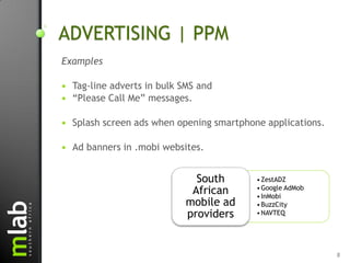 ADVERTISING | PPM
Examples

   Tag-line adverts in bulk SMS and
   “Please Call Me” messages.

   Splash screen ads when opening smartphone applications.

   Ad banners in .mobi websites.


                               South        • ZestADZ
                              African       • Google AdMob
                                            • InMobi
                             mobile ad      • BuzzCity
                             providers      • NAVTEQ




                                                              8
 
