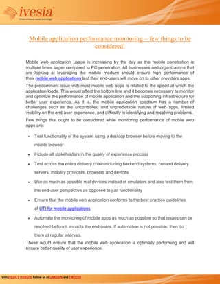 Mobile application performance monitoring – few things to be
                                            considered!

                 Mobile web application usage is increasing by the day as the mobile penetration is
                 multiple times larger compared to PC penetration. All businesses and organizations that
                 are looking at leveraging the mobile medium should ensure high performance of
                 their mobile web applications lest their end-users will move on to other providers apps.
                 The predominant issue with most mobile web apps is related to the speed at which the
                 application loads. This would affect the bottom line and it becomes necessary to monitor
                 and optimize the performance of mobile application and the supporting infrastructure for
                 better user experience. As it is, the mobile application spectrum has a number of
                 challenges such as the uncontrolled and unpredictable nature of web apps, limited
                 visibility on the end-user experience, and difficulty in identifying and resolving problems.
                 Few things that ought to be considered while monitoring performance of mobile web
                 apps are:

                       Test functionality of the system using a desktop browser before moving to the
                       mobile browser

                       Include all stakeholders in the quality of experience process

                       Test across the entire delivery chain including backend systems, content delivery
                       servers, mobility providers, browsers and devices

                       Use as much as possible real devices instead of emulators and also test them from
                       the end-user perspective as opposed to just functionality

                       Ensure that the mobile web application conforms to the best practice guidelines
                       of UTI for mobile applications

                       Automate the monitoring of mobile apps as much as possible so that issues can be

                       resolved before it impacts the end-users. If automation is not possible, then do
                       them at regular intervals
                 These would ensure that the mobile web application is optimally performing and will
                 ensure better quality of user experience.




Visit IVESIA’S WEBSITE Follow us at LINKEDIN and TWITTER
 