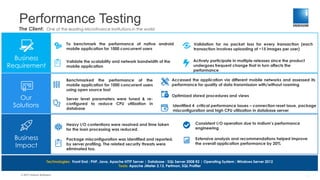 Performance Testing
© 2017 Indium Software
The Client: One of the leading Microfinance Institutions in the world
Business
Requirement
Our
Solutions
Business
Impact
To benchmark the performance of native android
mobile application for 1000 concurrent users
Validate the scalability and network bandwidth of the
mobile application
Validation for no packet loss for every transaction (each
transaction involves uploading of ~15 images per user)
Actively participate in multiple releases since the product
undergoes frequent change that in turn affects the
performance
Benchmarked the performance of the
mobile application for 1000 concurrent users
using open source tool
Heavy I/O contentions were resolved and time taken
for the loan processing was reduced.
Consistent I/O operation due to Indium’s performance
engineering
Package misconfiguration was identified and reported,
by server profiling. The related security threats were
eliminated too.
Extensive analysis and recommendations helped improve
the overall application performance by 20%
Technologies: Front End : PHP, Java, Apache HTTP Server | Database : SQL Server 2008 R2 | Operating System : Windows Server 2012
Tools: Apache JMeter 2.13, Perfmon, SQL Profiler
Server level parameters were tuned & re-
configured to reduce CPU utilization in
database
Optimized stored procedures and views
Accessed the application via different mobile networks and assessed its
performance for quality of data transmission with/without roaming
Identified 4 critical performance issues – connection reset issue, package
misconfiguration and high CPU utilization in database server
1
 