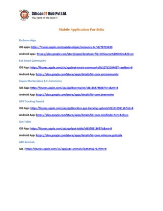 Mobile Application Portfolio
OnSourceApp
iOS apps: https://itunes.apple.com/us/developer/onsource-llc/id778735439
Android apps: https://play.google.com/store/apps/developer?id=OnSource%20Online&hl=en
Eat Smart Community
iOS App: https://itunes.apple.com/ch/app/eat-smart-community/id1071516465?l=sw&mt=8
Android App: https://play.google.com/store/apps/details?id=com.eatcommunity
Liquor Marketplace & E-Commerce
iOS App: https://itunes.apple.com/us/app/beernwine/id1116874608?ls=1&mt=8
Android App: https://play.google.com/store/apps/details?id=com.beernwine
GPS Tracking Project
iOS App: https://itunes.apple.com/us/app/tracktor-gps-tracking-system/id1101095156?mt=8
Android App: https://play.google.com/store/apps/details?id=com.minifinder.trctr&hl=en
Got Table
iOS App: https://itunes.apple.com/us/app/got-table/id657061867?ls&mt=8
Android App: https://play.google.com/store/apps/details?id=com.milecore.gottable
ABC Animals
iOS : https://itunes.apple.com/us/app/abc-animals/id292402752?mt=8