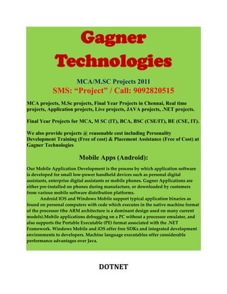 Gagner
             Technologies
                        MCA/M.SC Projects 2011
            SMS: “Project” / Call: 9092820515
MCA projects, M.Sc projects, Final Year Projects in Chennai, Real time
projects, Application projects, Live projects, JAVA projects, .NET projects.

Final Year Projects for MCA, M SC (IT), BCA, BSC (CSE/IT), BE (CSE, IT).

We also provide projects @ reasonable cost including Personality
Development Training (Free of cost) & Placement Assistance (Free of Cost) at
Gagner Technologies

                         Mobile Apps (Android):
Our Mobile Application Development is the process by which application software
is developed for small low-power handheld devices such as personal digital
assistants, enterprise digital assistants or mobile phones. Gagner Applications are
either pre-installed on phones during manufacture, or downloaded by customers
from various mobile software distribution platforms.
       Android IOS and Windows Mobile support typical application binaries as
found on personal computers with code which executes in the native machine format
of the processor (the ARM architecture is a dominant design used on many current
models).Mobile applications debugging on a PC without a processor emulator, and
also supports the Portable Executable (PE) format associated with the .NET
Framework. Windows Mobile and iOS offer free SDKs and integrated development
environments to developers. Machine language executables offer considerable
performance advantages over Java.




                                  DOTNET
 