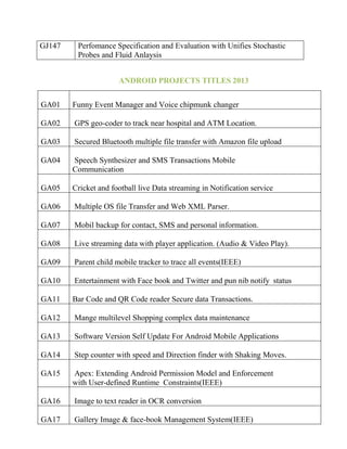 GJ147

Perfomance Specification and Evaluation with Unifies Stochastic
Probes and Fluid Anlaysis
ANDROID PROJECTS TITLES 2013

GA01

Funny Event Manager and Voice chipmunk changer

GA02

GPS geo-coder to track near hospital and ATM Location.

GA03

Secured Bluetooth multiple file transfer with Amazon file upload

GA04

Speech Synthesizer and SMS Transactions Mobile
Communication

GA05

Cricket and football live Data streaming in Notification service

GA06

Multiple OS file Transfer and Web XML Parser.

GA07

Mobil backup for contact, SMS and personal information.

GA08

Live streaming data with player application. (Audio & Video Play).

GA09

Parent child mobile tracker to trace all events(IEEE)

GA10

Entertainment with Face book and Twitter and pun nib notify status

GA11

Bar Code and QR Code reader Secure data Transactions.

GA12

Mange multilevel Shopping complex data maintenance

GA13

Software Version Self Update For Android Mobile Applications

GA14

Step counter with speed and Direction finder with Shaking Moves.

GA15

Apex: Extending Android Permission Model and Enforcement
with User-defined Runtime Constraints(IEEE)

GA16

Image to text reader in OCR conversion

GA17

Gallery Image & face-book Management System(IEEE)

 