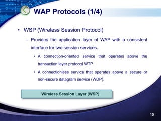 WAP Protocols (1/4)

• WSP (Wireless Session Protocol)
   – Provides the application layer of WAP with a consistent
     interface for two session services.
      • A connection-oriented service that operates above the
        transaction layer protocol WTP.

      • A connectionless service that operates above a secure or
        non-secure datagram service (WDP).


          Wireless Session Layer (WSP)




                                                                   15
 