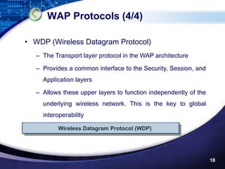 WAP Protocols (4/4)

• WDP (Wireless Datagram Protocol)
   – The Transport layer protocol in the WAP architecture

   – Provides a common interface to the Security, Session, and
     Application layers

   – Allows these upper layers to function independently of the
     underlying wireless network. This is the key to global
     interoperability

          Wireless Datagram Protocol (WDP)




                                                                  18
 