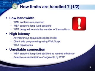 How limits are handled ? (1/2)

 Low bandwidth
  • WML contents are encoded
  • WSP supports long-lived sessions
  • WTP designed to minimize number of transactions
 High latency
  • Asynchronous request/response model
  • Client side programming using WMLScript
  • WTA repositories
 Unreliable connection
  • WSP supports long-lived sessions to resume efficiently
  • Selective retransmission of segments by WTP



                                                             19
 