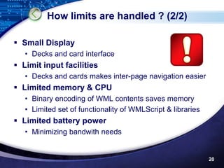 How limits are handled ? (2/2)

 Small Display
   • Decks and card interface
 Limit input facilities
   • Decks and cards makes inter-page navigation easier
 Limited memory & CPU
   • Binary encoding of WML contents saves memory
   • Limited set of functionality of WMLScript & libraries
 Limited battery power
   • Minimizing bandwith needs


                                                             20
 