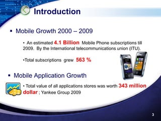 Introduction

 Mobile Growth 2000 – 2009
     • An estimated 4.1 Billion Mobile Phone subscriptions till
     2009. By the International telecommunications union (ITU).

     •Total subscriptions grew 563 %


 Mobile Application Growth
     • Total value of all applications stores was worth 343 million
     dollar ; Yankee Group 2009



                                                                      3
 