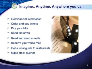 Imagine.. Anytime, Anywhere you can


 Get financial information
 Order and buy tickets
 Pay your bills
 Read the news
 Read and send e-mails
 Receive your voice-mail
 Get a local guide to restaurants
 Make stock queries



                                               5
 