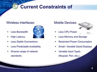 Current Constraints of


Wireless Interfaces:                Mobile Devices:

   Less Bandwidth                     Less CPU Power

   High Latency                       Less Memory and Storage

   Less Stable Connections            Restricted Power Consumption

   Less Predictable Availability      Small / Variable Sized Displays

   Diverse range of network           Variable Input Types
    standards                           (Keypad, Pen, etc,)




                                                                      8
 