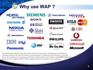 Why use WAP ?




The importance of WAP comes due to the fact that it is promoted, developed and supported by
important names in the world of wireless communications, of Internet, and of finance. In concrete
terms, 90 % producers of equipment of mobile communications are members of the WAP Forum, the
true promoter of standards WAP. Names appearing above constitute a very partial list.



                                                                                                    9
 